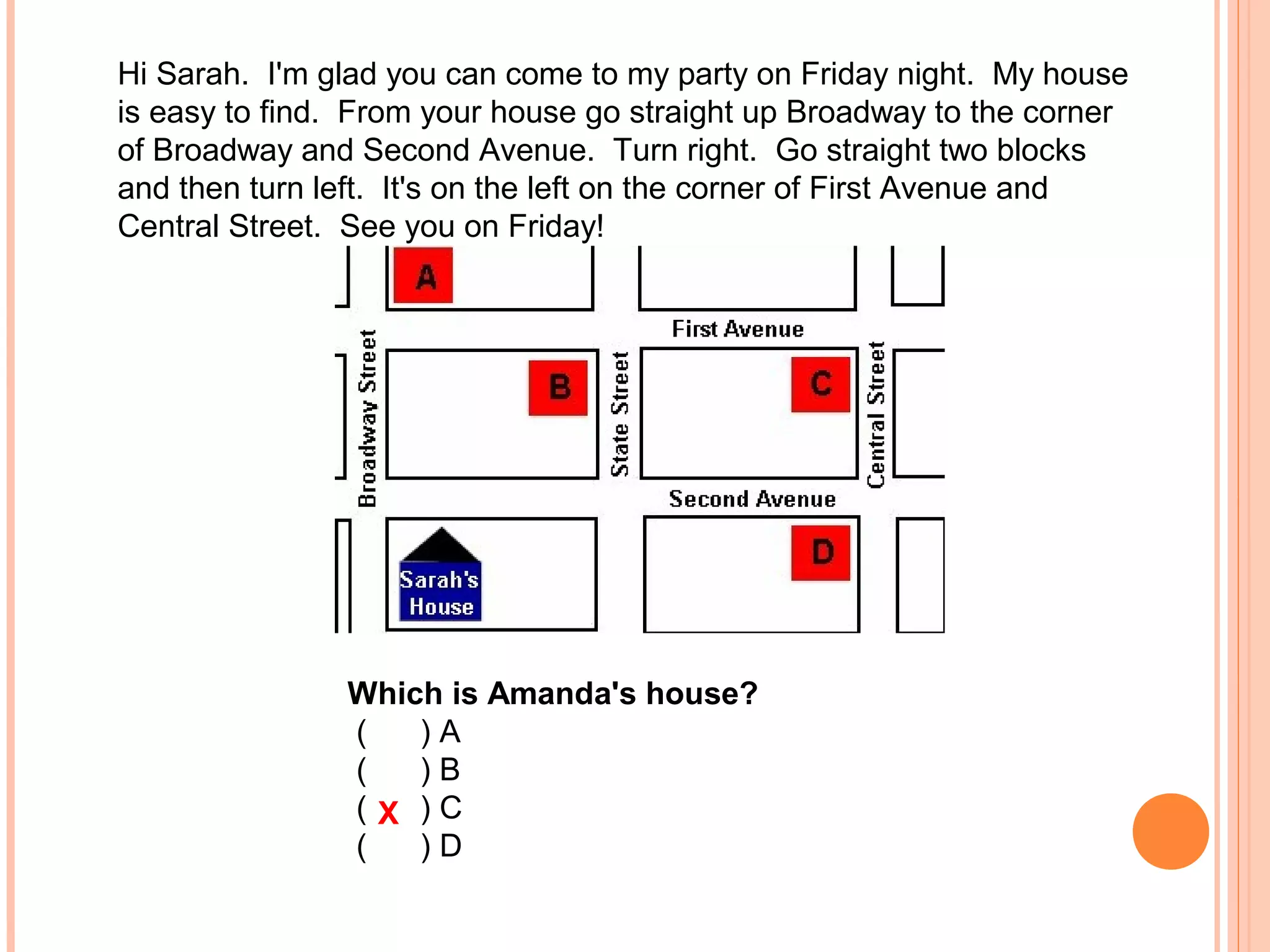 Hi Sarah. I'm glad you can come to my party on Friday night. My house
is easy to find. From your house go straight up Broadway to the corner
of Broadway and Second Avenue. Turn right. Go straight two blocks
and then turn left. It's on the left on the corner of First Avenue and
Central Street. See you on Friday!
Which is Amanda's house?
( ) A
( ) B
( ) C
( ) D
X
 
