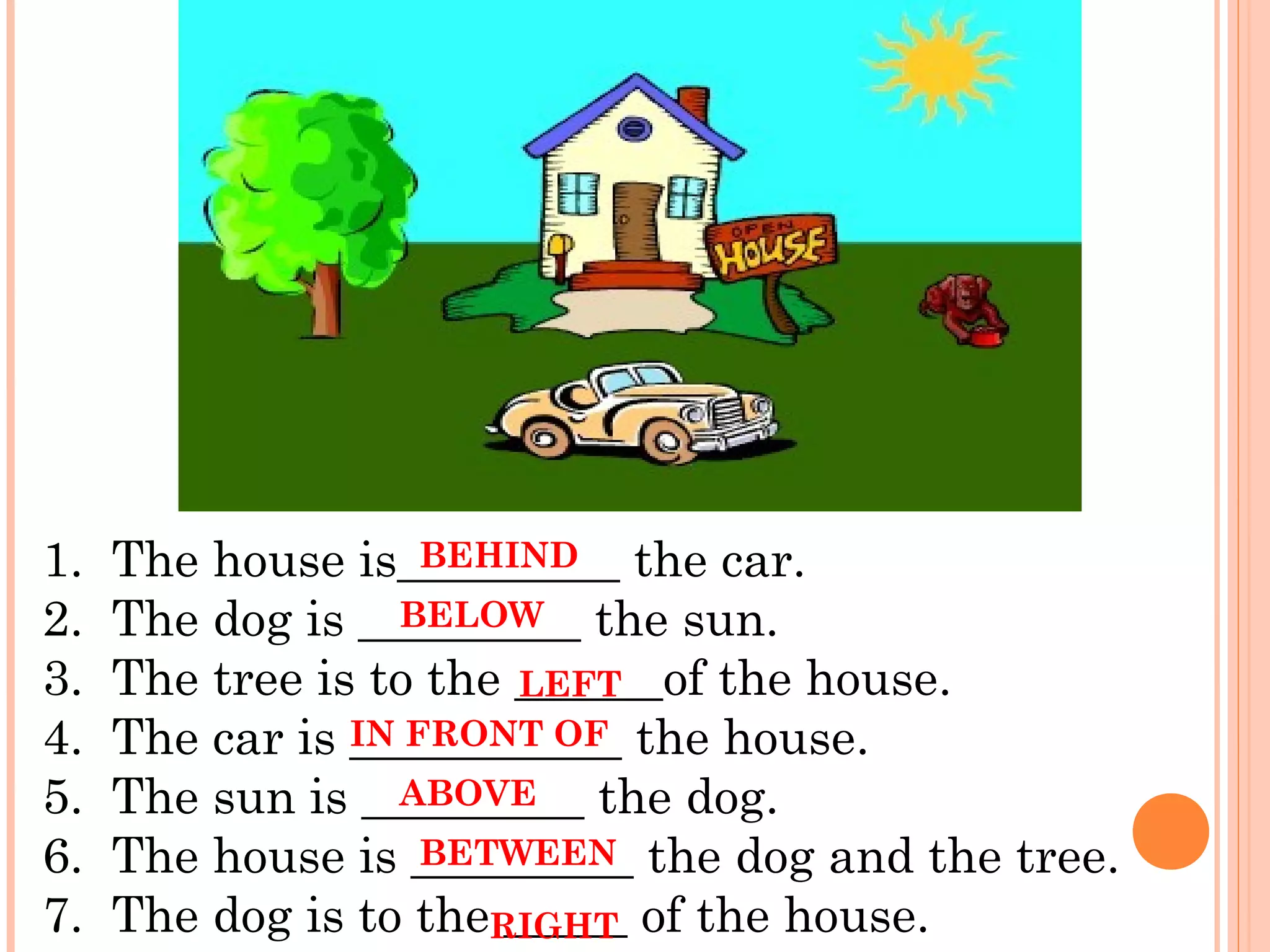 1.  The house is_________ the car.
2.  The dog is _________ the sun.
3.  The tree is to the ______of the house.
4.  The car is ___________ the house.
5.  The sun is _________ the dog.
6.  The house is _________ the dog and the tree.
7.  The dog is to the _____ of the house.
BEHIND
BELOW
IN FRONT OF
ABOVE
BETWEEN
LEFT
RIGHT
 