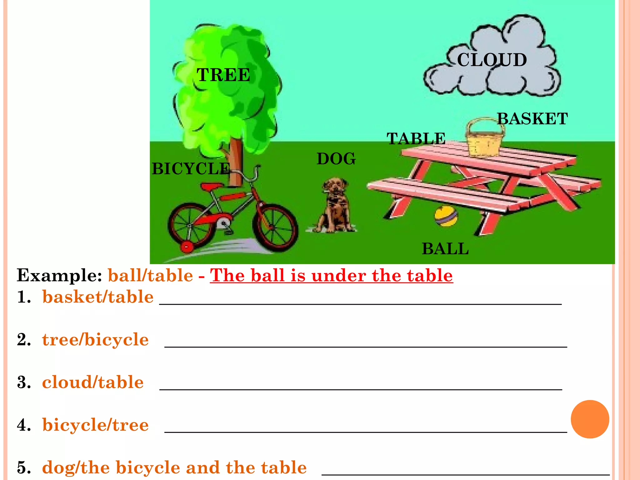 Example: ball/table - The ball is under the table   
1.  basket/table _____________________________________________ 
     
2.  tree/bicycle   _____________________________________________
     
3.  cloud/table   _____________________________________________
     
4.  bicycle/tree   _____________________________________________
     
5.  dog/the bicycle and the table   ____________________________________
TREE
CLOUD
BASKET
TABLE
DOG
BICYCLE
BALL
 