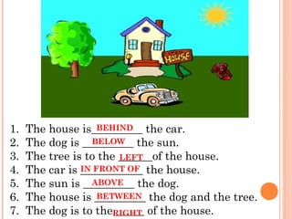 1.  The house is_________ the car.
                   BEHIND
2.  The dog is _________ the sun.
                 BELOW
3.  The tree is to the ______of the house.
                       LEFT
4.  The car is ___________ the house.
               IN FRONT OF
5.  The sun is _________ the dog.
                 ABOVE
6.  The house is _________ the dog and the tree.
                   BETWEEN
7.  The dog is to theRIGHT of the house.
                      _____
 
