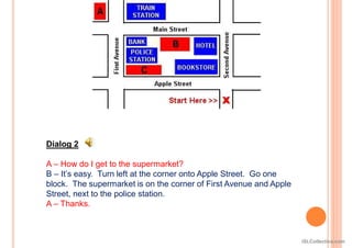 Dialog 2
A – How do I get to the supermarket?
B – It’s easy. Turn left at the corner onto Apple Street. Go one
block. The supermarket is on the corner of First Avenue and Apple
Street, next to the police station.
A – Thanks.
iSLCollective.com
 