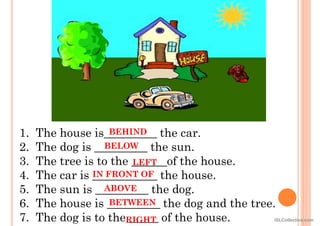 1. The house is_________ the car.
2. The dog is _________ the sun.
3. The tree is to the ______of the house.
4. The car is ___________ the house.
5. The sun is _________ the dog.
6. The house is _________ the dog and the tree.
7. The dog is to the _____ of the house.
BEHIND
BELOW
IN FRONT OF
ABOVE
BETWEEN
LEFT
RIGHT iSLCollective.com
 