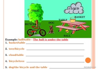 Example: ball/table - The ball is under the table
1. basket/table _____________________________________________
2. tree/bicycle _____________________________________________
3. cloud/table _____________________________________________
4. bicycle/tree _____________________________________________
5. dog/the bicycle and the table ____________________________________
TREE
CLOUD
BASKET
TABLE
DOG
BICYCLE
BALL
iSLCollective.com
 