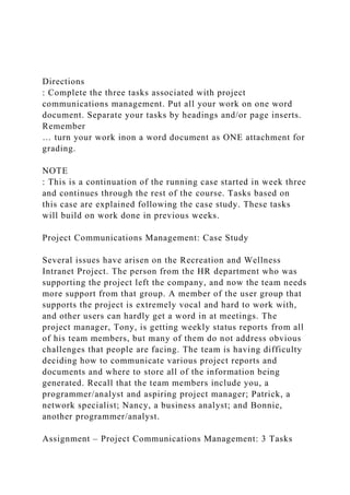 Directions
: Complete the three tasks associated with project
communications management. Put all your work on one word
document. Separate your tasks by headings and/or page inserts.
Remember
… turn your work inon a word document as ONE attachment for
grading.
NOTE
: This is a continuation of the running case started in week three
and continues through the rest of the course. Tasks based on
this case are explained following the case study. These tasks
will build on work done in previous weeks.
Project Communications Management: Case Study
Several issues have arisen on the Recreation and Wellness
Intranet Project. The person from the HR department who was
supporting the project left the company, and now the team needs
more support from that group. A member of the user group that
supports the project is extremely vocal and hard to work with,
and other users can hardly get a word in at meetings. The
project manager, Tony, is getting weekly status reports from all
of his team members, but many of them do not address obvious
challenges that people are facing. The team is having difficulty
deciding how to communicate various project reports and
documents and where to store all of the information being
generated. Recall that the team members include you, a
programmer/analyst and aspiring project manager; Patrick, a
network specialist; Nancy, a business analyst; and Bonnie,
another programmer/analyst.
Assignment – Project Communications Management: 3 Tasks
 