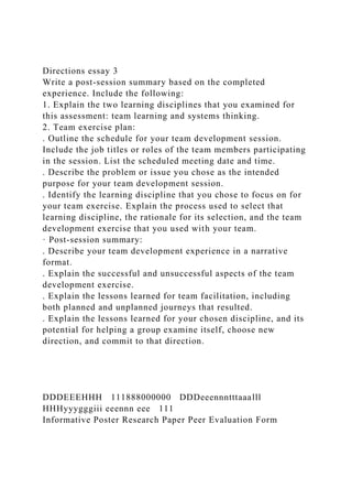 Directions essay 3
Write a post-session summary based on the completed
experience. Include the following:
1. Explain the two learning disciplines that you examined for
this assessment: team learning and systems thinking.
2. Team exercise plan:
. Outline the schedule for your team development session.
Include the job titles or roles of the team members participating
in the session. List the scheduled meeting date and time.
. Describe the problem or issue you chose as the intended
purpose for your team development session.
. Identify the learning discipline that you chose to focus on for
your team exercise. Explain the process used to select that
learning discipline, the rationale for its selection, and the team
development exercise that you used with your team.
· Post-session summary:
. Describe your team development experience in a narrative
format.
. Explain the successful and unsuccessful aspects of the team
development exercise.
. Explain the lessons learned for team facilitation, including
both planned and unplanned journeys that resulted.
. Explain the lessons learned for your chosen discipline, and its
potential for helping a group examine itself, choose new
direction, and commit to that direction.
DDDEEEHHH 111888000000 DDDeeennntttaaalll
HHHyyygggiii eeennn eee 111
Informative Poster Research Paper Peer Evaluation Form
 
