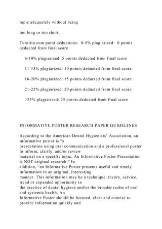 topic adequately without being
too long or too short.
Turnitin.com point deductions: 0-5% plagiarized: 0 points
deducted from final score
6-10% plagiarized: 5 points deducted from final score
11-15% plagiarized: 10 points deducted from final score
16-20% plagiarized: 15 points deducted from final score
21-25% plagiarized: 20 points deducted from final score
>25% plagiarized: 25 points deducted from final score
INFORMATIVE POSTER RESEARCH PAPER GUIDELINES
According to the American Dental Hygienists’ Association, an
informative poster is “a
presentation using oral communication and a professional poster
to inform, clarify, and/or review
material on a specific topic. An Informative Poster Presentation
is NOT original research.” In
addition, “an Informative Poster presents useful and timely
information in an original, interesting
manner. This information may be a technique, theory, service,
trend or expanded opportunity in
the practice of dental hygiene and/or the broader realm of oral
and systemic health. An
Informative Poster should be focused, clear and concise to
provide information quickly and
 