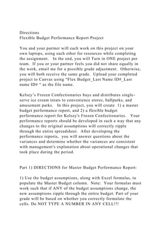 Directions
Flexible Budget Performance Report Project
You and your partner will each work on this project on your
own laptops, using each other for resources while completing
the assignment. In the end, you will Turn in ONE project per
team. If you or your partner feels you did not share equally in
the work, email me for a possible grade adjustment. Otherwise,
you will both receive the same grade. Upload your completed
project to Canvas using “Flex Budget_Last Name ID#_Last
name ID# “ as the file name.
Kelsey’s Frozen Confectionaries buys and distributes single-
serve ice cream treats to convenience stores, ballparks, and
amusement parks. In this project, you will create 1) a master
budget performance report, and 2) a flexible budget
performance report for Kelsey's Frozen Confectionaries. Your
performance reports should be developed in such a way that any
changes to the original assumptions will correctly ripple
through the entire spreadsheet. After developing the
performance reports, you will answer questions about the
variances and determine whether the variances are consistent
with management's explanation about operational changes that
took place during the period.
Part 1) DIRECTIONS for Master Budget Performance Report:
1) Use the budget assumptions, along with Excel formulas, to
populate the Master Budget column. Note: Your formulas must
work such that if ANY of the budget assumptions change, the
new assumptions ripple through the entire budget. Part of your
grade will be based on whether you correctly formulate the
cells. Do NOT TYPE A NUMBER IN ANY CELL!!!
 