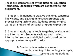 	These are standards set by the National Education Technology Standards which are connected to this assignment. 	1. Students demonstrate creative thinking, construct knowledge, and develop innovative products and process using technology. Students create original works as a means of personal or group expression.  	3. Students apply digital tools to gather, evaluate and use information. Students evaluate and selectinformation sources and digital tools based on the appropriateness to specific tasks.  			6. Students demonstrate a sound 			                    understanding of technology concepts, 						systems and operations. 