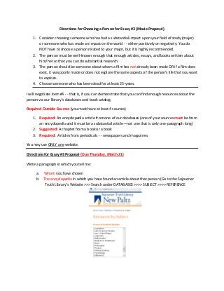 Directions for Choosing a Person for Essay #3 (Movie Proposal)

    1. Consider choosing someone who has had a substantial impact upon your field of study (major)
       or someone who has made an impact on the world - - either positively or negatively. You do
       NOT have to choose a person related to your major, but it is highly recommended.
    2. The person must be well-known enough that enough articles, essays, and books written about
       him/her so that you can do substantial research.
    3. The person should be someone about whom a film has not already been made OR if a film does
       exist, it was poorly made or does not explore the same aspects of the person’s life that you want
       to explore.
    4. Choose someone who has been dead for at least 25-years.

I will negotiate item #4 - - that is, if you can demonstrate that you can find enough resources about the
person via our library’s databases and book catalog.

Required Outside Sources (you must have at least 4 sources)

    1. Required: An encyclopedia article from one of our databases (one of your sources must be from
       an encyclopedia and it must be a substantial article—not one that is only one-paragraph long)
    2. Suggested: A chapter from a book or a book
    3. Required: Articles from periodicals - - newspapers and magazines

You may use ONLY one website.

Directions for Essay #3 Proposal (Due Thursday, March 21)

Write a paragraph in which you tell me:

      a. Whom you have chosen
      b. The encyclopedia in which you have found an article about that person (Go to the Sojourner
          Truth Library’s Website >>> Search under DATABASES >>>> SUBJECT >>>> REFERENCE
 