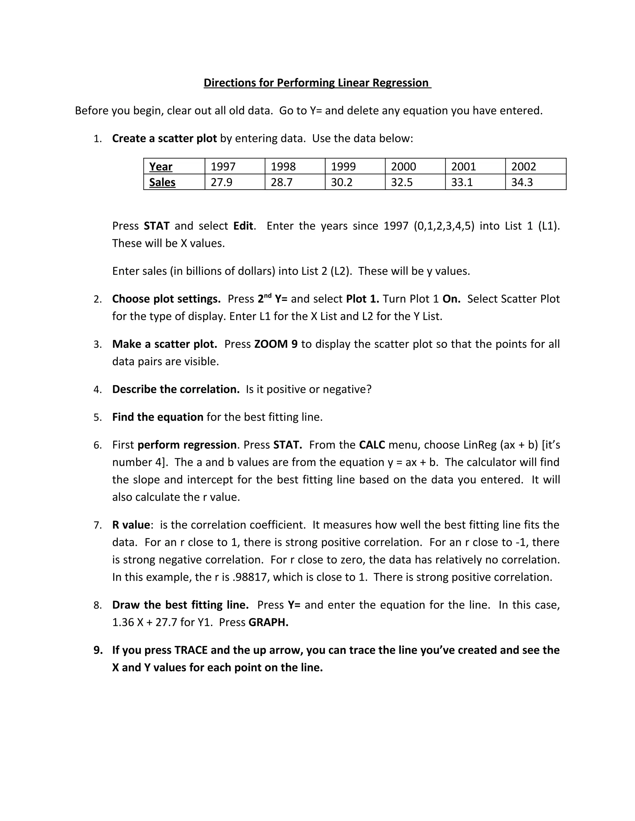 Directions for Performing Linear Regression

Before you begin, clear out all old data. Go to Y= and delete any equation you have entered.

   1. Create a scatter plot by entering data. Use the data below:

               Year         1997         1998         1999         2000          2001   2002
               Sales        27.9         28.7         30.2         32.5          33.1   34.3


       Press STAT and select Edit. Enter the years since 1997 (0,1,2,3,4,5) into List 1 (L1).
       These will be X values.

       Enter sales (in billions of dollars) into List 2 (L2). These will be y values.

   2. Choose plot settings. Press 2nd Y= and select Plot 1. Turn Plot 1 On. Select Scatter Plot
       for the type of display. Enter L1 for the X List and L2 for the Y List.

   3. Make a scatter plot. Press ZOOM 9 to display the scatter plot so that the points for all
       data pairs are visible.

   4. Describe the correlation. Is it positive or negative?

   5. Find the equation for the best fitting line.

   6. First perform regression. Press STAT. From the CALC menu, choose LinReg (ax + b) [it’s
       number 4]. The a and b values are from the equation y = ax + b. The calculator will find
       the slope and intercept for the best fitting line based on the data you entered. It will
       also calculate the r value.

   7. R value: is the correlation coefficient. It measures how well the best fitting line fits the
       data. For an r close to 1, there is strong positive correlation. For an r close to -1, there
       is strong negative correlation. For r close to zero, the data has relatively no correlation.
       In this example, the r is .98817, which is close to 1. There is strong positive correlation.

   8. Draw the best fitting line. Press Y= and enter the equation for the line. In this case,
       1.36 X + 27.7 for Y1. Press GRAPH.

   9. If you press TRACE and the up arrow, you can trace the line you’ve created and see the
      X and Y values for each point on the line.
 