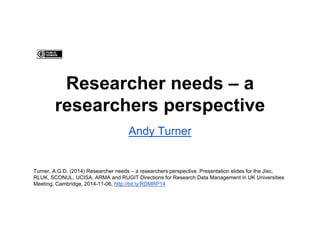 Researcher needs – a 
researchers perspective 
Andy Turner 
Turner, A.G.D. (2014) Researcher needs – a researchers perspective. Presentation slides for the Jisc, 
RLUK, SCONUL, UCISA, ARMA and RUGIT Directions for Research Data Management in UK Universities 
Meeting, Cambridge, 2014-11-06, http://bit.ly/RDMRP14 
 