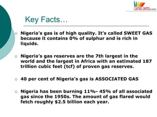 Key Facts…
 Nigeria’s gas is of high quality. It’s called SWEET GAS
because it contains 0% of sulphur and is rich in
liquids.
 Nigeria’s gas reserves are the 7th largest in the
world and the largest in Africa with an estimated 187
trillion cubic feet (tcf) of proven gas reserves.
 40 per cent of Nigeria’s gas is ASSOCIATED GAS
 Nigeria has been burning 11%- 45% of all associated
gas since the 1950s. The amount of gas flared would
fetch roughly $2.5 billion each year.
 