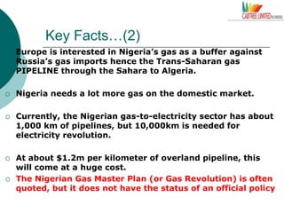 Key Facts…(2)
 Europe is interested in Nigeria’s gas as a buffer against
Russia’s gas imports hence the Trans-Saharan gas
PIPELINE through the Sahara to Algeria.
 Nigeria needs a lot more gas on the domestic market.
 Currently, the Nigerian gas-to-electricity sector has about
1,000 km of pipelines, but 10,000km is needed for
electricity revolution.
 At about $1.2m per kilometer of overland pipeline, this
will come at a huge cost.
 The Nigerian Gas Master Plan (or Gas Revolution) is often
quoted, but it does not have the status of an official policy
 