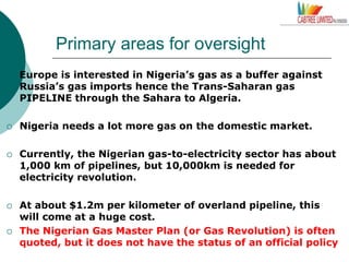 Primary areas for oversight
 Europe is interested in Nigeria’s gas as a buffer against
Russia’s gas imports hence the Trans-Saharan gas
PIPELINE through the Sahara to Algeria.
 Nigeria needs a lot more gas on the domestic market.
 Currently, the Nigerian gas-to-electricity sector has about
1,000 km of pipelines, but 10,000km is needed for
electricity revolution.
 At about $1.2m per kilometer of overland pipeline, this
will come at a huge cost.
 The Nigerian Gas Master Plan (or Gas Revolution) is often
quoted, but it does not have the status of an official policy
 