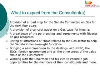 What to expect from the Consultant(s)
 Provision of a road map for the Senate Committee on Gas for
the next four years.
 A provision of a concept paper on a Gas Laws for Nigeria.
 A breakdown of the partnerships and agreements with Nigeria
on gas resources.
 Listing of infractions of MDAs related to the Gas sector to help
the Senate in her oversight functions.
 Bringing a new dimension to the dealings with NNPC, the
IOCs, foreign government and all the other areas of the value
chain of the Gas market.
 Working with the Chairman and his vice to ensure a job
opportunities for the members of their constituents and more.
 