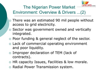 The Nigerian Power Market
Environment: Overview & Drivers ...(2)
 There was an estimated 90 mil people without
access to grid electricity.
 Sector was government owned and vertically
integrated.
 Poor funding & general neglect of the sector.
 Lack of commercial operating environment
and poor liquidity.
 Improper declaration of TEM (lack of
contracts).
 HR capacity Issues, Facilities & low morale.
 Radial Power Transmission system.
 