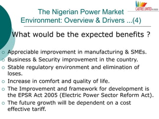The Nigerian Power Market
Environment: Overview & Drivers ...(4)
What would be the expected benefits ?
 Appreciable improvement in manufacturing & SMEs.
 Business & Security improvement in the country.
 Stable regulatory environment and elimination of
loses.
 Increase in comfort and quality of life.
 The Improvement and framework for development is
the EPSR Act 2005 (Electric Power Sector Reform Act).
 The future growth will be dependent on a cost
effective tariff.
 