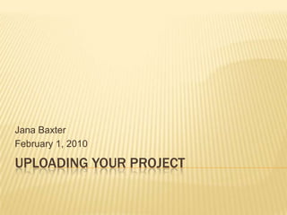 Uploading Your Project Jana Baxter February 1, 2010 