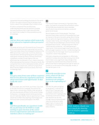 salterbaxter  DIRECTIONS 2010  9
Well, Andrew, thank you
very much for sharing
GS SUSTAIN’s opinions
with us.
The traction’s been tremendous. If I go back a few
years, the majority of people that we spoke to within
GS SUSTAIN were people who had a mandate
specifically to look at environmental, social and
governance issues.
We still speak to all of those people. They have
become a fairly clear minority of the people that have
an interest in the work that we’re doing. We’re finding
that an awful lot of general investors, who are simply
trying to make money, are finding that understanding
how companies are adapting to environmental, social
and governance issues – taking a long-term view of
industries and companies – are really growing in
importance. I think we are beginning to see more of a
shift amongst investors, for one, in understanding how
a company fits into the longer-term future world and
industries in which they operate.
And what companies are being given is, effectively,
a platform to describe what they’re doing. And I think
there’s been a very significant step change in the
transparency and disclosure by companies of the
efforts that they’re making and that’s got an awful lot
further to run but we’ve come a long way, as well, in
the last ten years or so.
And in the next five to ten
years, what are the key
headline issues that
businesses are going to
have to be responding to?
The next ten years are going
to see growth in demand for
everything. It’s going to see
increased competition from
everywhere and it’s going to see
increasing constraints on how
that demand can be met,
through resource tensions and
resource constraints really
beginning to introduce new
challenges to companies in
every industry.
companies that are building a business for the world
of five or ten years time and they’re taking a more
holistic view of the challenges they’re likely to face.
It’s about companies that are effectively
understanding where are the different possible
sources of pressure that I might face and what
do I need to do to adapt to those possible sources
of challenge.
And are there any regions which seem to be
better placed to respond to these pressures?
The areas certainly with the tailwinds are those parts
of the world where demand is growing most quickly.
That essentially means the emerging markets and the
BRIC economies in particular. Countries where you
have domestic demand growing particularly quickly
really gives companies there a tailwind. And those
companies outside of those regions that can
effectively tap into demand, in turn, have a chance to
effectively expose themselves to the same trends. But
companies that sit within developed markets without
taking a more outward view, without trying to think
about how do I adapt to the future world, will find it
increasingly hard.
You get a sense from some of those countries
that it’s less driven by regulation and more
about innovation and opportunity. Is that
really the case?
In many cases, yes. And I think, you know, if you look
at the way the world is changing, the world of ten
years’ time in almost every industry that we look at
will look dramatically different to the world of today.
Companies in emerging markets where economies
are still relatively healthy have an opportunity in many
industries to effectively leapfrog a technology level
that we’ve seen already developed in the West.
And then just finally, two questions really.
Do you feel that GS SUSTAIN is really
starting to gain traction at the senior
level in organisations and with investors?
And then where is it taking us?
 