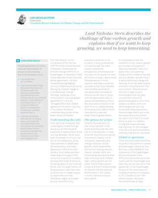 salterbaxter  DIRECTIONS 2010  11
LORDNICHOLAS sterN
Chairman
Grantham Research Institute on Climate Change and the Environment
Lord Nicholas Stern describes the
challenge of low-carbon growth and
explains that if we want to keep
growing, we need to keep innovating.
The 15th Session of the
Conference of the Parties
(COP15) to the United Nations
Framework Convention on
Climate Change (UNFCCC) in
Copenhagen in December 2009
made important steps towards
global agreement, but also
revealed and highlighted
serious problems and divisions.
Managing climate change is
a fundamental, indeed
defining, challenge of our
century and it requires global
agreement if it is to be
managed effectively. Global
agreement for action requires
a foundation of shared
understanding across three
basic issues as follows:
Understanding the risks
First, we must recognise that
unmanaged climate change
would put at risk the great
advances in development of the
last few decades, which have
seen hundreds of millions rise
out of income poverty, great
improvements in health and
life expectancy, and major
advances in education and
literacy. Such advances have
taken place throughout the
world but in terms of numbers
involved and scale of advance,
China has been at the forefront.
China, with its large fraction of
the population near the coast,
its pressures on water supply,
its dependence on the
Himalayan region as a water
source, and with many
populous countries on its
borders, is very vulnerable to
climate change. The risks
involve substantial
probabilities of temperatures
not seen on the planet for tens
of millions of years, way outside
the experience of homo
sapiens. And they involve the
possibility that local habitats
and climates would be so
disrupted that hundreds of
millions would have to move,
with the associated risks of
severe and extended conflict.
Any discussion of policy must
start from an understanding
of the potential scale of these
risks and the required
magnitude of global action.
The options for action
Second, the transition to
low-carbon growth in the
world economy over the next
two or three decades is likely
to be the most dynamic period
in economic history, full of
innovation, discovery and
change. And low-carbon
growth, when established,
will be more energy-secure,
cleaner, quieter, safer and
more biologically diverse than
high-carbon growth. Indeed,
high-carbon growth will kill
itself, first on hydrocarbon
prices and more fundamentally
on the very hostile physical
environment it will create;
it is not a serious medium-
term option.
It is a mistake to see the
transition to low-carbon growth
as a burden and a growth-
reducing diversion. That is to
apply the crude planning
models of the middle of the last
century. Modern growth theory
is about technical change and
learning. And it will also have to
embrace interactions with the
environment. Delayed action
will lock in high-carbon
technologies that will take
concentration levels of
greenhouse gases to still more
dangerous levels, and such
technologies will soon be
outmoded. Delay would also
force stronger and much more
disruptive and costly action
ten years from now. It is much
better to plan in a careful,
strong and measured way,
starting now, for the changes
in production and consumption
methods that will be inevitable.
Global co-operation
Third, we must understand how
to build on the platform created
at Copenhagen, and to do this
we must understand both the
substance of the Copenhagen
Accord and some of the
difficulties encountered on the
road to and at Copenhagen and
how they can be overcome. The
agreement in the Copenhagen
Accord on the importance of
holding temperature increases
to 2ºC (relative to mid-19th
century levels, the usual
benchmark) was a major
Global agreement for action
requires a foundation of
shared understanding
across three basic issues:
	 The magnitude
of the risks;
	 The options for action,
including policies and
technologies for
reducing emissions
and promoting the
transition to low-carbon
growth, together with
a recognition of the
attractiveness of
both the transition
to and low-carbon
growth itself;
	 How the different
nations of the world
might collaborate
and work together,
including the different
responsibilities of
each and support for
adaptation in the
poorest countries
and communities.
THREE BASICISSUES
 