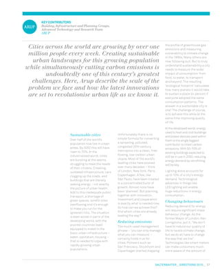 salterbaxter  DIRECTIONS 2010  17
KEYCONTRIBUTORS
Building, Infrastructure and Planning Groups,
Advanced Technology and Research Team
ARUP
Sustainable cities
Over half of the world’s
population now live in urban
areas. By 2050 this will have
risen to 70%. In the
industrialised world, cities
are bursting at the seams,
struggling to meet the needs
of their citizens. Creaking,
outdated infrastructure, cars
clogging up the roads, and
buildings that are literally
leaking energy – not exactly
the picture of urban health.
Add to this inadequate public
transport, a shortage of
green spaces, landfill sites
overflowing and it’s enough
to make you run for the
(greener) hills. The situation
is even worse in parts of the
developing world, with the
poorest countries least
equipped to invest in the
basic urban infrastructure –
water, sanitation, housing –
that is needed to cope with
rapidly growing urban
populations.
Unfortunately there is no
simple formula for converting
a sprawling, polluted,
congested 20th century
metropolis into a clean, free‑
flowing, low-carbon urban
utopia. Most of the world’s
leading cities have evolved
over many decades – think
of London, New York, Paris,
Copenhagen. A few, like
São Paulo, have been created
in a concentrated burst of
growth. Almost none have
been ‘planned’. But planning,
together with innovation,
investment and cooperation
is exactly what is needed now.
So how can we achieve this?
And which cities are already
leading the way?
Reducing emissions
The much-used management
phrase – ‘you can only manage
what you can measure’ –
certainly holds true for
cities. Pioneers such as
San Francisco, Stockholm and
Copenhagen started mapping
Cities across the world are growing by over one
million people every week. Creating sustainable
urban landscapes for this growing population
while simultaneously cutting carbon emissions is
undoubtedly one of this century’s greatest
challenges. Here, Arup describe the scale of the
problem we face and how the latest innovations
are set to revolutionise urban life as we know it.
the profile of greenhouse gas
emissions and measuring
vulnerability to climate change
in the 1990s. Many others are
now following suit. But to truly
understand sustainability a city
needs to measure the wider
impact of consumption: from
food, to water, to transport
and beyond. The resulting
‘ecological footprint’ calculates
how many planets it would take
to sustain a place (or person) if
everyone adopted the same
consumption patterns. The
answer in a sustainable city is
one! The challenge of course,
is to achieve this while at the
same time improving quality
of life.
In the developed world, energy
used to heat and cool buildings
and power devices used within
them is the single biggest
contributor to cities’ carbon
emissions. With 50-70% of
existing buildings expected to
still be in use in 2050, reducing
energy demand by retrofitting
will be key.
Lighting alone accounts for
up to 10% of a city’s energy
demand. Technological
advances in things like
LED lighting will enable
huge reductions in energy
consumption.
Changing behaviours
Reducing demand for energy
will require significant mass
behaviour change. As the
former Mayor of London, Ken
Livingstone, put it, “We don’t
have to reduce our quality of
life to tackle climate change,
but we do all have to change
the way that we live”.
Technologies like smart meters
can make consumers much
more aware of the amount of
 