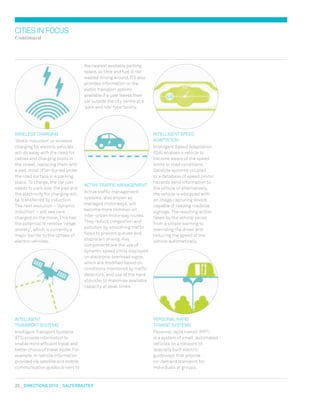 20  DIreCtIONs 2010  salterbaxter
the nearest available parking
space, so time and fuel is not
wasted driving around. ITS also
provides information on the
public transport options
available if a user leaves their
car outside the city centre at a
‘park and ride’ type facility.
ACTIvE TRAFFIC mANAGEmENT
Active traffic management
systems, also known as
managed motorways, will
become more common on
inter-urban motorway routes.
They reduce congestion and
pollution by smoothing traffic
flows to prevent queues and
stop/start driving. Key
components are the use of
dynamic speed limits displayed
on electronic overhead signs,
which are modified based on
conditions monitored by traffic
detectors, and use of the hard
shoulder to maximise available
capacity at peak times.
CITIESINFOCUS
Continued
INTELLIGENT SPEED
ADAPTATION
Intelligent Speed Adaptation
(ISA) enables a vehicle to
become aware of the speed
limits or road conditions.
Satellite systems coupled
to a database of speed limits/
hazards send information to
the vehicle or alternatively,
the vehicle is equipped with
an image capturing device,
capable of reading roadside
signage. The resulting action
taken by the vehicle varies
from a simple warning to
overriding the driver and
reducing the speed of the
vehicle automatically.
PERSONAL RAPID
TRANSIT SYSTEmS
Personal rapid transit (PRT)
is a system of small, automated
vehicles on a network of
specially built electric
guideways that provide
on-demand transport for
individuals or groups.
wIRELESS CHARGING
‘Static induction’ or wireless
charging for electric vehicles
will do away with the need for
cables and charging posts in
the street, replacing them with
a pad, most often buried under
the road surface in a parking
place. To charge, the car just
needs to park over the pad and
the electricity for charging will
be transferred by induction.
The next evolution – ‘dynamic
induction’ – will see cars
charged on the move. This has
the potential to remove ‘range
anxiety’, which is currently a
major barrier to the uptake of
electric vehicles.
INTELLIGENT
TRANSPORTSYSTEmS
Intelligent Transport Systems
(ITS) provide information to
enable more efficient travel and
better choice of travel mode. For
example, in-vehicle information
provided via satellite and mobile
communication guides drivers to
 