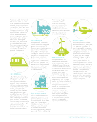 salterbaxter  DIreCtIONs 2010   21
BIOFUEL PLANES
Aeroplanes emit around 600
million tonnes of CO2
every year.
This is almost equivalent to
Africa’s annual CO2
emissions.
The aviation industry is already
taking measures to reduce
emissions and dependency
on fossil fuel. Aero engines
will slowly migrate to higher
blends of biofuel over the
coming years and trials are
underway with fuel and engine
suppliers. The use of biofuel is
a step in the right direction to
achieve sustainable aviation.
However, rigorous testing,
fuel specifications and
standards will be required to
convince airline operators to
increase the blend or change
fuel type completely.
The remaining energy
consumption will be
offset by a combination
of onsite renewables (see
microgeneration) and a
contribution to community
energy funds, which will invest
in energy efficiency and
renewable technologies.
mICROGENERATION
microgeneration is the
generation of zero or low-
carbon electricity or heat by
individual households, small
businesses and communities.
It uses an array of technologies
such as small-scale wind
turbines, micro hydro,
photovoltaic solar panels,
ground source heat pumps and
micro Combined Heat and
Power (microCHP). Through
feed-in tariffs (currently being
introduced in several countries)
microgeneration can also
provide an additional income
stream whereby excess
electricity produced can
be sold back to the grid or
offset against energy bills.
Since microgeneration is,
by definition, decentralised,
energy is not wasted in
transmission/distribution.
GAS FROm wASTE
waste disposal plants that
convert waste into energy are
already a common sight in
Denmark and are set to become
popular around the world.
Through the natural process
of anaerobic digestion, organic
matter from household and
garden waste is stored in
containers with little or no
oxygen where it breaks down
and produces methane. This
gas can be further processed
and delivered into the gas
network or used as a fuel
for transportation.
zERO CARBON HOUSING
with UK building regulations
stipulating that all new homes
built from 2016 onwards must
be carbon neutral we will see a
major shift in construction
industry techniques in the next
five to ten years. Homes will
be fitted with much better
insulation, heat recovery systems
and energy efficient LED lighting.
Passengers go to the nearest
PRT station and purchase a
ticket or swipe their travel card.
A display screen indicates the
next available ‘berth’ and once
the vehicle arrives, passengers
select their destination using
a touch screen. The central
control system verifies the
details and provides journey
instructions to the vehicle,
which takes passengers
straight to their destination
by the best available route.
There is minimal waiting time,
no stops along the way, and
you only travel with people
you want to travel with!
HIGH-SPEED RAIL
High-speed rail (HSR) offers
a genuine alternative to short
haul flights, making future
low-carbon business and
personal travel much easier.
HSR services between station
hubs at least 100 miles apart
enable journey times to
compete with short haul air
travel and allow long high
speed trains to run efficiently,
without the need for frequent
time- and energy- consuming
stops. HSR can also benefit
from the use of innovations like
‘regenerative braking energy’
where kinetic energy is
generated during braking and
fed back to bolster the grid.
 