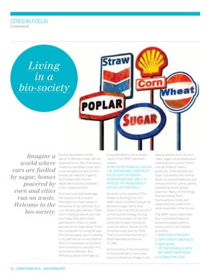 22  DIRECTIONS 2010  salterbaxter
citiesinfocus
Continued
to sustainability. As a recent
report from WWF Denmark
states:
‘If we do not radically alter
the system and construct
a 21st century green
economy we are likely to
reduce the problem but
not solve it entirely.’
So what is the solution? The
headline finding from the
WWF report entitled ‘Industrial
Biotechnology: More than
Green Fuel in a Dirty Economy?’
is that biotechnology is a big
part of the answer. It has the
potential to save the planet
up to 2.5 billion tonnes of CO2
emissions per year by 2030.
That’s more than Germany’s
total reported emissions
in 1990.
At the centre of the innovation
is the biorefinery. Like a new
type of industrial village, it will
Books have been written
about it. Movies made. We are
addicted to oil. But if we are to
create sustainable cities and
a sustainable society for the
future, we need to urgently
shift away from this oil-
dependent society towards
a ‘bio-based society’.
First we must acknowledge
the scale of the problem.
Petroleum is most visible in
the tanks of our vehicles, but
it is literally everywhere. There
aren’t many products you can
buy today that don’t have
petroleum in them or used
petroleum to make them. From
the computer I’m using to type
this to the paper you’re reading
it on, petroleum is everywhere.
Part of the answer in the short
term is simply to use less of it;
to be more efficient. But
efficiency alone won’t get us
take products such as corn
cobs, sugar, wood waste and
methane and convert them
into all kinds of useful
products, from ethanol (for
fuel), to proteins (for animal
feed), to consumable oils and
compounds (for use in paints,
solvents and bio-based
plastics). Many of the things
that are made from
hydrocarbons today will
essentially be made from
carbohydrates in the future.
The WWF report describes
four interlinked steps on
biotechnologies’ path to
a low-carbon, bio-based
economy:
1.	Improved efficiency
2.	Switching to biofuels
3.	Replacing
petrochemicals with
bio-based materials
4.	Closing the loop
Imagine a
world where
cars are fuelled
by sugar, homes
powered by
corn and cities
run on waste.
Welcome to the
bio-society.
Living
in a
bio-society
 