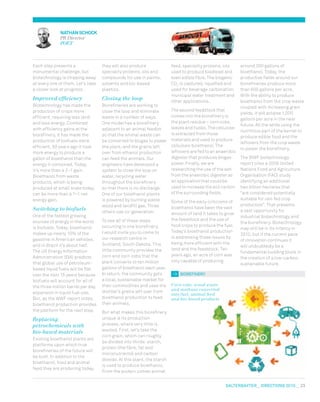 salterbaxter  DIRECTIONS 2010  23
Each step presents a
monumental challenge, but
biotechnology is chipping away
at every one of them. Let’s take
a closer look at progress.
Improved efficiency
Biotechnology has made the
production of crops more
efficient, requiring less land
and less energy. Combined
with efficiency gains at the
biorefinery, it has made the
production of biofuels more
efficient. 30 years ago it took
more energy to produce a
gallon of bioethanol than the
energy it contained. Today,
it’s more than a 2–1 gain.
Bioethanol from waste
products, which is being
produced at small scale today,
can be more than a 7–1 net
energy gain.
Switching to biofuels
One of the fastest growing
sources of energy in the world
is biofuels. Today, bioethanol
makes up nearly 10% of the
gasoline in American vehicles,
and in Brazil it’s about half.
The US Energy Information
Administration (EIA) predicts
that global use of petroleum-
based liquid fuels will be flat
over the next 15 years because
biofuels will account for all of
the three million barrel per day
expansion in liquid fuel use.
But, as the WWF report notes,
bioethanol production provides
the platform for the next step.
Replacing
petrochemicals with
bio-based materials
Existing bioethanol plants are
platforms upon which true
biorefineries of the future will
be built. In addition to the
bioethanol, food and animal
feed they are producing today,
they will also produce
speciality proteins, oils and
compounds for use in paints,
solvents and bio-based
plastics.
Closing the loop
Biorefineries are working to
close the loop and eliminate
waste in a number of ways.
One model has a biorefinery
adjacent to an animal feedlot
so that the animal waste can
be converted to biogas to power
the plant; and the grains left
over from ethanol production
can feed the animals. Our
engineers have developed a
system to close the loop on
water, recycling water
throughout the biorefinery
so that there is no discharge.
One of our bioethanol plants
is powered by burning waste
wood and landfill gas. Three
others use co-generation.
To see all of these steps
occurring in one biorefinery,
I would invite you to come to
our research centre in
Scotland, South Dakota. This
little community provides the
corn and corn cobs that the
plant converts to ten million
gallons of bioethanol each year.
In return, the community gets
a local, sustainable market for
their commodities and uses the
distiller’s grains left over from
bioethanol production to feed
their animals.
But what makes this biorefinery
unique is its production
process, where very little is
wasted. First, let’s take the
corn grain, which can roughly
be divided into thirds: starch,
protein (the fibre, fat and
micronutrients) and carbon
dioxide. At this plant, the starch
is used to produce bioethanol.
From the protein comes animal
feed, speciality proteins, oils
used to produce biodiesel and
even edible fibre. The biogenic
CO2
is captured, liquefied and
used for beverage carbonation,
municipal water treatment and
other applications.
The second feedstock that
comes into the biorefinery is
the plant residue – corn cobs,
leaves and husks. The cellulose
is extracted from those
materials and used to produce
cellulosic bioethanol. The
leftovers are fed to an anaerobic
digester that produces biogas
power. Finally, we are
researching the use of the ash
from the anaerobic digester as
an application that could be
used to increase the soil carbon
of the surrounding fields.
Some of the early criticisms of
bioethanol have been the vast
amount of land it takes to grow
the feedstock and the use of
food crops to produce the fuel.
Today’s bioethanol production
is addressing those issues by
being more efficient with the
land and the feedstock. Ten
years ago, an acre of corn was
only capable of producing
around 300 gallons of
bioethanol. Today, the
productive fields around our
biorefineries produce more
than 600 gallons per acre.
With the ability to produce
bioethanol from the crop waste
coupled with increasing grain
yields, it will eclipse 1,000
gallons per acre in the near
future. All the while using the
nutritious part of the kernel to
produce edible food and the
leftovers from the crop waste
to power the biorefinery.
The WWF biotechnology
report cites a 2008 United
Nations Food and Agriculture
Organisation (FAO) study
identifying an additional
two billion hectares that
“are considered potentially
suitable for rain fed crop
production”. That presents
a vast opportunity for
industrial biotechnology and
the biorefinery. Biotechnology
may still be in its infancy in
2010, but if the current pace
of innovation continues it
will undoubtedly be a
fundamental building block in
the creation of a low-carbon,
sustainable future.
biorefinery
Corn cobs, wood waste
and methane converted
into fuel, animal feed
and bio-based products
nathan schock
PR Director
POET
 