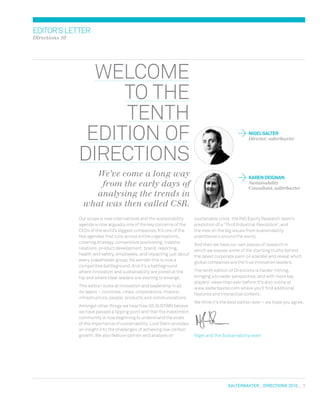 salterbaxter  DIRECTIONS 2010  1
editor’sletter
Directions 10
welcome
to the
tenth
edition of
directions
We’ve come a long way
from the early days of
analysing the trends in
what was then called CSR.
	 NIGELSALTER
	 Director, salterbaxter
	 KARENDeignan
	Sustainability
Consultant, salterbaxter
Our scope is now international and the sustainability
agenda is now arguably one of the key concerns of the
CEOs of the world’s biggest companies. It’s one of the
few agendas that cuts across entire organisations,
covering strategy, competitive positioning, investor
relations, product development, brand, reporting,
health and safety, employees, and impacting just about
every stakeholder group. No wonder this is now a
competitive battleground. And it’s a battleground
where innovation and sustainability are joined at the
hip and where clear leaders are starting to emerge.
This edition looks at innovation and leadership in all
its layers – countries, cities, corporations, finance,
infrastructure, people, products and communications.
Amongst other things we hear how GS Sustain believe
we have passed a tipping point and that the investment
community is now beginning to understand the scale
of the importance of sustainability. Lord Stern provides
an insight into the challenges of achieving low-carbon
growth. We also feature opinion and analysis on
sustainable cities, the ING Equity Research team’s
prediction of a ‘Third Industrial Revolution’, and
the view on the big issues from sustainability
practitioners around the world.
And then we have our own pieces of research in
which we expose some of the startling truths behind
the latest corporate palm oil scandal and reveal which
global companies are the true innovation leaders.
The tenth edition of Directions is harder-hitting,
bringing a broader perspective, and with more key
players’ views than ever before. It’s also online at
www.salterbaxter.com where you’ll find additional
features and interactive content.
We think it’s the best edition ever – we hope you agree.
Nigel and the Sustainability team
 