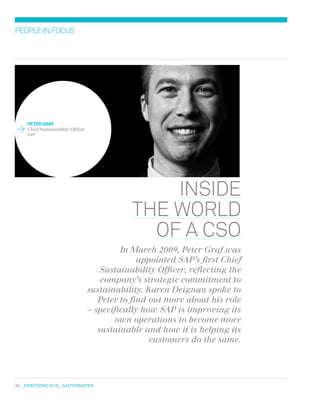 36  DIRECTIONS 2010  salterbaxter
peter graf
Chief Sustainability Officer
SAP
peopleinfocus
inside
the world
of A CSO
In March 2009, Peter Graf was
appointed SAP’s first Chief
Sustainability Officer, reflecting the
company’s strategic commitment to
sustainability. Karen Deignan spoke to
Peter to find out more about his role
– specifically how SAP is improving its
own operations to become more
sustainable and how it is helping its
customers do the same.
 