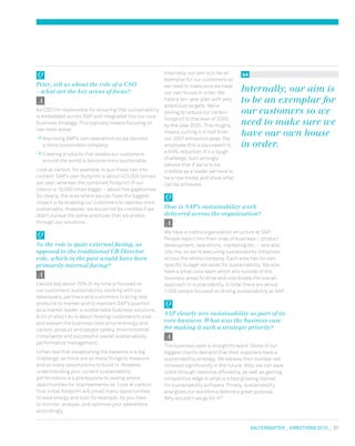 salterbaxter  DIRECTIONS 2010  37
Internally, our aim is to be an
exemplar for our customers so
we need to make sure we have
our own house in order. We
have a ten-year plan with very
ambitious targets. We’re
aiming to reduce our carbon
footprint to the level of 2000,
by the year 2020. This roughly
means cutting it in half from
our 2007 emissions peak. Per
employee this is equivalent to
a 64% reduction. It’s a tough
challenge, but I strongly
believe that if we’re to be
credible as a leader we have to
be a role model and show what
can be achieved.
How is SAP’s sustainability work
delivered across the organisation?
We have a matrix organisation structure at SAP.
People report into their lines of business – product
development, operations, marketing etc. – and also
into me, so we’re executing sustainability initiatives
across the whole company. Each area has its own
specific budget set aside for sustainability. We also
have a small core team which sits outside of the
business areas to drive and coordinate the overall
approach to sustainability. In total there are about
1,000 people focused on driving sustainability at SAP.
SAP clearly sees sustainability as part of its
core business. What was the business case
for making it such a strategic priority?
The business case is straightforward: Some of our
biggest clients demand that their suppliers have a
sustainability strategy. We believe their number will
increase significantly in the future. Also, we can save
costs through resource efficiency, as well as gaining
competitive edge in what is a fast growing market
for sustainability software. Finally, sustainability
energises our workforce behind a great purpose.
Why wouldn’t we go for it?
Peter, tell us about the role of a CSO
– what are the key areas of focus?
As CSO I’m responsible for ensuring that sustainability
is embedded across SAP and integrated into our core
business strategy. This typically means focusing on
two main areas:
Improving SAP’s own operations so we become
a more sustainable company;
Creating products that enable our customers
around the world to become more sustainable.
Look at carbon, for example, to put these two into
context: SAP’s own footprint is about 423,000 tonnes
per year, whereas the combined footprint of our
clients is 10,000 times bigger – about five gigatonnes.
So clearly, the area where we can have the biggest
impact is by enabling our customers to operate more
sustainably. However, we would not be credible if we
didn’t pursue the same practices that we enable
through our solutions.
So the role is quite external facing, as
opposed to the traditional CR Director
role, which in the past would have been
primarily internal facing?
I would say about 70% of my time is focused on
our customers’ sustainability, working with our
developers, partners and customers to bring new
products to market and to maintain SAP’s position
as a market leader in sustainable business solutions.
A lot of what I do is about helping customers to size
and explain the business case around energy and
carbon, product and people safety, environmental
compliance and successful overall sustainability
performance management.
I often see that establishing the baseline is a big
challenge, as there are so many things to measure
and so many assumptions to build in. However,
understanding your current sustainability
performance is a prerequisite to seeing where
opportunities for improvements lie. Look at carbon.
Your initial footprint will unveil many opportunities
to save energy and cost for example. So you have
to monitor, analyse, and optimise your operations
accordingly.
Internally, our aim is
to be an exemplar for
our customers so we
need to make sure we
have our own house
in order.
 