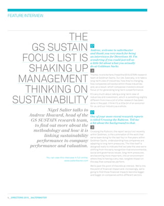 4  DIRECTIONS 2010  salterbaxter
featureinterview
the
GS sustain
focus list is
shaking up
management
thinking on
sustainability
Nigel Salter talks to
Andrew Howard, head of the
GS SUSTAIN research team,
to find out more about the
methodology and how it is
linking sustainability
performance to company
performance and valuation.
You can view this interview in full online:
www.salterbaxter.com
Andrew, welcome to salterbaxter
and thank you very much for being
an interviewee for Directions 10. I’m
wondering if you could just tell us
a little bit about what you actually
do at Goldman Sachs.
Thanks,nicetobehere.IheadtheGSSUSTAIN research
team at Goldman Sachs. Our job, basically, is to take a
long-term view of industries, how they’re changing,
how companies will evolve within those industries
and, as a result, which companies investors should
focus on for generating long-term outperformance.
It’s very much about taking a long-term view of
industries and investment, which is something slightly
different from how a lot of other research has been
done in the past. I think it’s a little bit of an evolution
for us, and our industry as a whole.
One of your more recent research reports
is titled Crossing the Rubicon. Tell me
a bit about the background to that.
Crossing the Rubicon, the report we put out recently
within Goldman, is the culmination of the work that
we’ve been doing for the last four or five years within
Goldman Sachs, understanding how companies are
adapting to long-term pressures. The title itself is
designed really to indicate that we take the view we’re
shifting from the early recognition that environmental,
social and governance issues, long-term pressures,
are becoming more important, into an environment
where they’re having a very real, tangible impact on
the way that companies perform.
We’re past the point of theoretical interest. We’re into
the point of financial impact and, increasingly, we’re
going to find those financial impacts become bigger
and bigger on companies within different sectors.
 