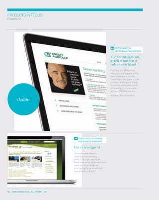 58  DIreCtIONs 2010  salterbaxter
PRODUCTSINFOCUS
Continued
fur COuNCIl Of CaNaDa: 
fur Is greeN CampaIgN
Fur is eco-logical
This one really doesn’t
need any commentary,
does it? It might not be as
black and white as the activists
claim but to go as far as
positioning fur as an ethical,
sustainable product?
CrÉDIt agrICOle: 
greeN baNKINg CampaIgN
For Crédit Agricole,
green is not just a
colour or a trend
Possibly one of the most
ridiculous campaigns of the
year. we’re sorry, but for
Crédit Agricole, green is just
a colour. And they’re trying
to claim a whole ethos and
philosophy that’s actually
got very little substance.
And why Sean Connery?
Website
 