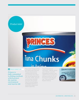 salterbaxter  DIRECTIONS 2010  59
1
These three pieces of
information – species, source,
catch method – are what
Greenpeace and others have
called for the tuna industry to
disclose on every tin of tuna.
Princes don’t even disclose
one. “Fully committed”?
We don’t think so.
PRINCES CANNED TUNA
Princes is
fully committed
to fishing methods
which protect
the marine
environment
and marine life
Tell us which fishing method
you used to catch this tuna,
Princes, because some
methods (pole and line)
are a lot better than others
(fish-attracting devices that
kill turtles, sharks, rays and
juvenile tuna). And while
you’re at it, tell us which
type of tuna we’re eating
(endangered yellowfin or
sustainable skipjack) and
where it came from.
Product label
 