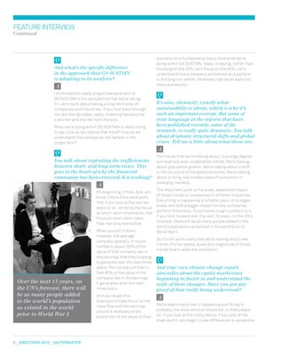 6  DIRECTIONS 2010  salterbaxter
featureinterview
Continued
business on a fundamental basis. And what we’re
doing within GS SUSTAIN, really, is saying, rather than
focusing on the 20%, let’s focus on the 80%. Let’s
understand how a company will behave and perform
in the long run, which, ultimately, can be an awful lot
more successful.
It’s also, obviously, exactly what
sustainability is about, which is why it’s
such an important concept. But some of
your language in the reports that have
been published recently, some of the
research, is really quite dramatic. You talk
about dramatic structural shifts and global
crises. Tell me a little about what those are.
The trends that we’re talking about, to a large degree,
are relatively well-established trends. We’re talking
about population growth. We’re talking about a shift
in the structure of the global economy. We’re talking
about a rising new middle class of consumers in
emerging markets.
The important point is the scale, speed and impact
of those trends on companies in different industries.
Everything is happening at a faster pace, on a bigger
scale, and with a bigger impact on how companies
perform financially. To put some rough numbers to it,
if you look forward over the next 15 years, on the UN’s
forecast, there will be as many people added to the
world’s population as existed in the world prior to
World War I.
So it’s not particularly that we’re talking about new
trends. It’s the speed, scale and magnitude of those
trends that’s really the new factor.
And your own climate change report
also talks about the equity market just
beginning to factor in and understand the
scale of these changes. Have you got any
proof of that really being understood?
We’re beginning to see it happening and I’d say in
probably the most obvious industries, in many ways.
So, if you look at the utility sector, if you look at the
steel sector, you begin to see differences in valuations
And what’s the specific difference
in the approach that GS SUSTAIN
is adopting in its analysis?
I think that the really unique characteristic of
GS SUSTAIN is the perspective that we’re taking.
It’s very much about taking a long-term view of
companies and industries. If you look back through
the last few decades, really, investing has become
a shorter and shorter-term horizon.
What we’re doing within GS SUSTAIN is really trying
to say, how do we reverse that trend? How do we
understand how companies will behave in the
longer term?
You talk about exploiting the inefficiencies
between short- and long-term views. This
goes to the heart of why the financial
community has been criticised. Is it working?
It’s beginning, I think. And, you
know, I think it’s a valid point
that if you look at the last ten
years or so, certainly the focus
on short-term movements, the
focus on short-term news
flow, has only intensified.
When you boil it down,
however, the average
company, globally, in round
numbers, about 20% of the
value of that company lies in
the earnings that they’re going
to generate over the next three
years. The corollary of that is
that 80% of the value of the
company lies in the earnings
it generates after the next
three years.
And you’ve got this
disproportionate focus on the
news flow and the earnings
around a relatively small
proportion of the value of their
Over the next 15 years, on
the UN’s forecast, there will
be as many people added
to the world’s population
as existed in the world
prior to World War I.
 