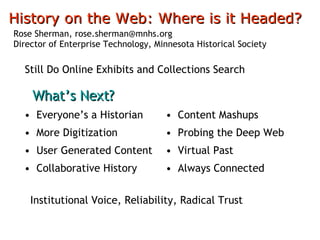 [object Object],[object Object],[object Object],[object Object],[object Object],[object Object],[object Object],[object Object],History on the Web: Where is it Headed?   Rose Sherman, rose.sherman@mnhs.org Director of Enterprise Technology, Minnesota Historical Society What’s Next? Still Do Online Exhibits and Collections Search Institutional Voice, Reliability, Radical Trust 