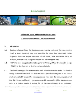 Geothermal Power for the Entrepreneur in India

                                            G.Subhash, Deepak Mishra and Himadri Banerji



1.            Introduction

1.1.          Geothermal power (from the Greek roots geo, meaning earth, and thermos, meaning
              heat) is power extracted from heat stored in the earth. This geothermal energy
              originates from the original formation of the planet, from radioactive decay of
              minerals, and from solar energy absorbed at the surface opportunity.
1.2.           NHPC has been engaged as the nodal agency by Ministry of New & Renewable Energy
                (MNRE) for development of Geothermal Power in India.

1.1.          Geothermal energy is the earth’s natural heat available inside the earth. This thermal
            energy contained in the rock and fluid that filled up fractures and pores in the earth’s
            crust can profitably be used for various purposes. Heat from the Earth, or geothermal
            Geo (Earth) + thermal (heat) — energy can be and is accessed by drilling water or steam
            wells in a process similar to drilling for oil. Geothermal energy is an enormous,
 Disclaimer: This is not a prospectus. This is an initial information document and the information presented here is subject to changes. Investment decision should not be based on this
                                                                                      document alone.


             Delhi                                                                   London                                                                       Madrid
                                                                                  www.EcoUrja.com
 