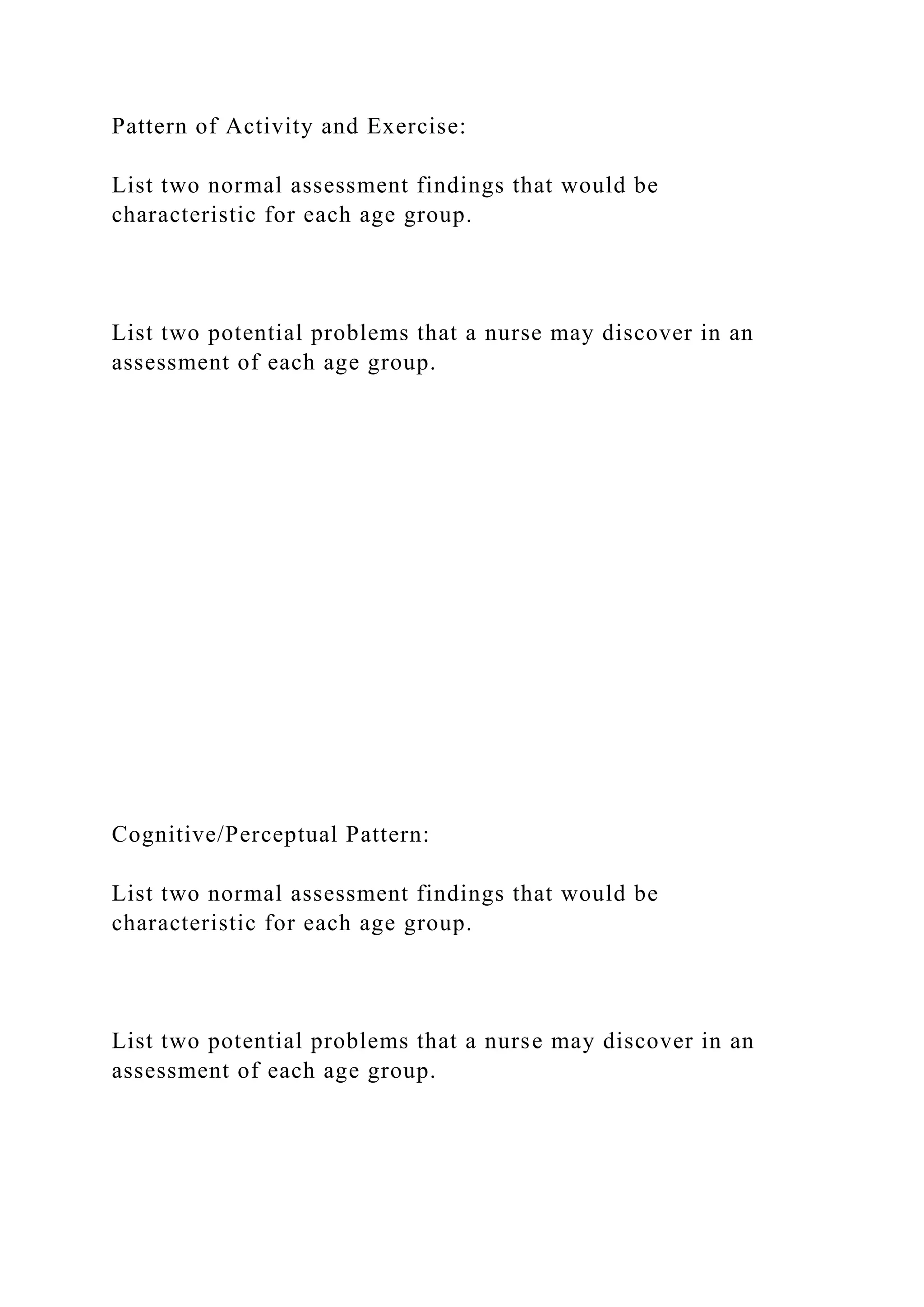 Pattern of Activity and Exercise:
List two normal assessment findings that would be
characteristic for each age group.
List two potential problems that a nurse may discover in an
assessment of each age group.
Cognitive/Perceptual Pattern:
List two normal assessment findings that would be
characteristic for each age group.
List two potential problems that a nurse may discover in an
assessment of each age group.
 