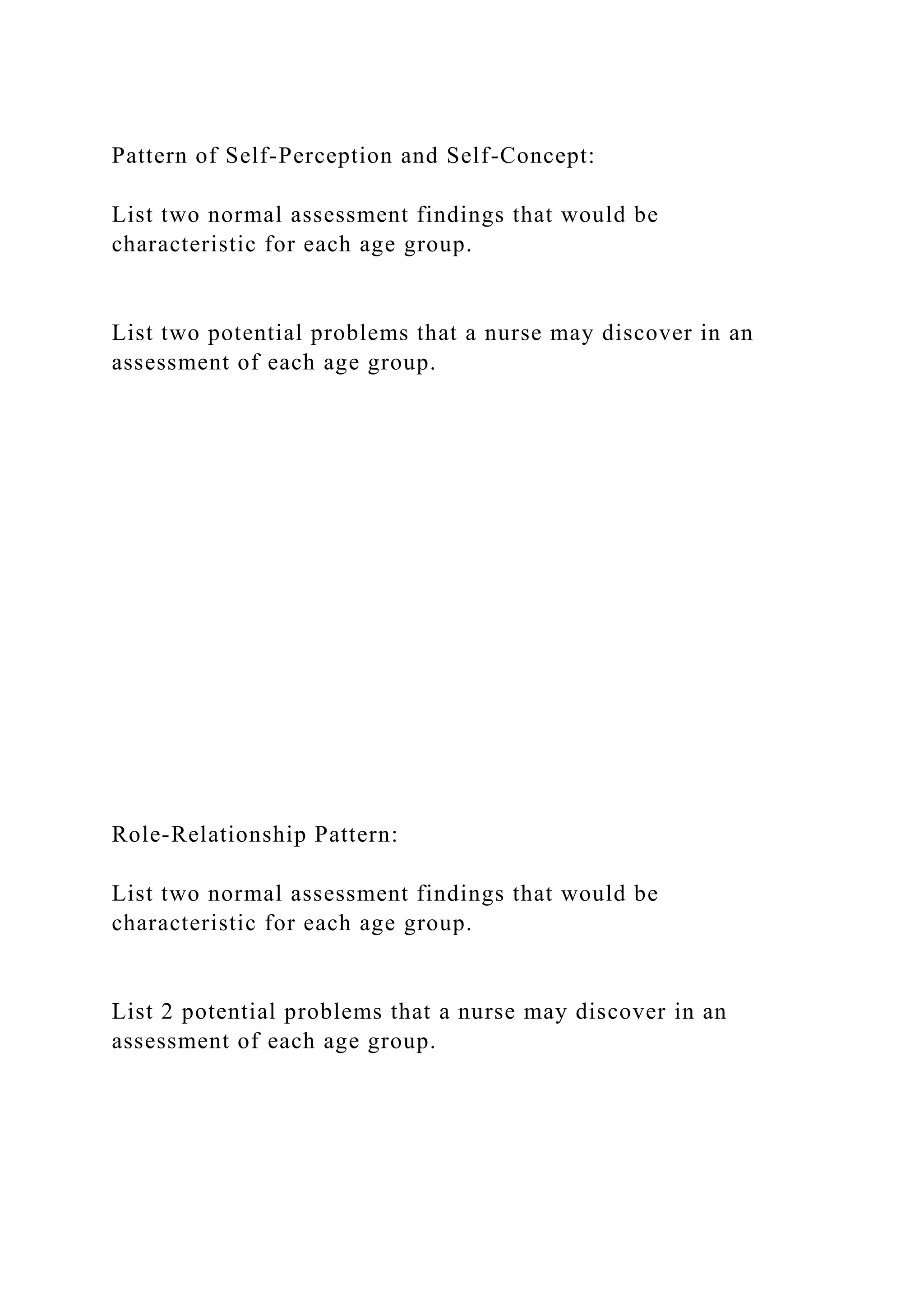 Pattern of Self-Perception and Self-Concept:
List two normal assessment findings that would be
characteristic for each age group.
List two potential problems that a nurse may discover in an
assessment of each age group.
Role-Relationship Pattern:
List two normal assessment findings that would be
characteristic for each age group.
List 2 potential problems that a nurse may discover in an
assessment of each age group.
 