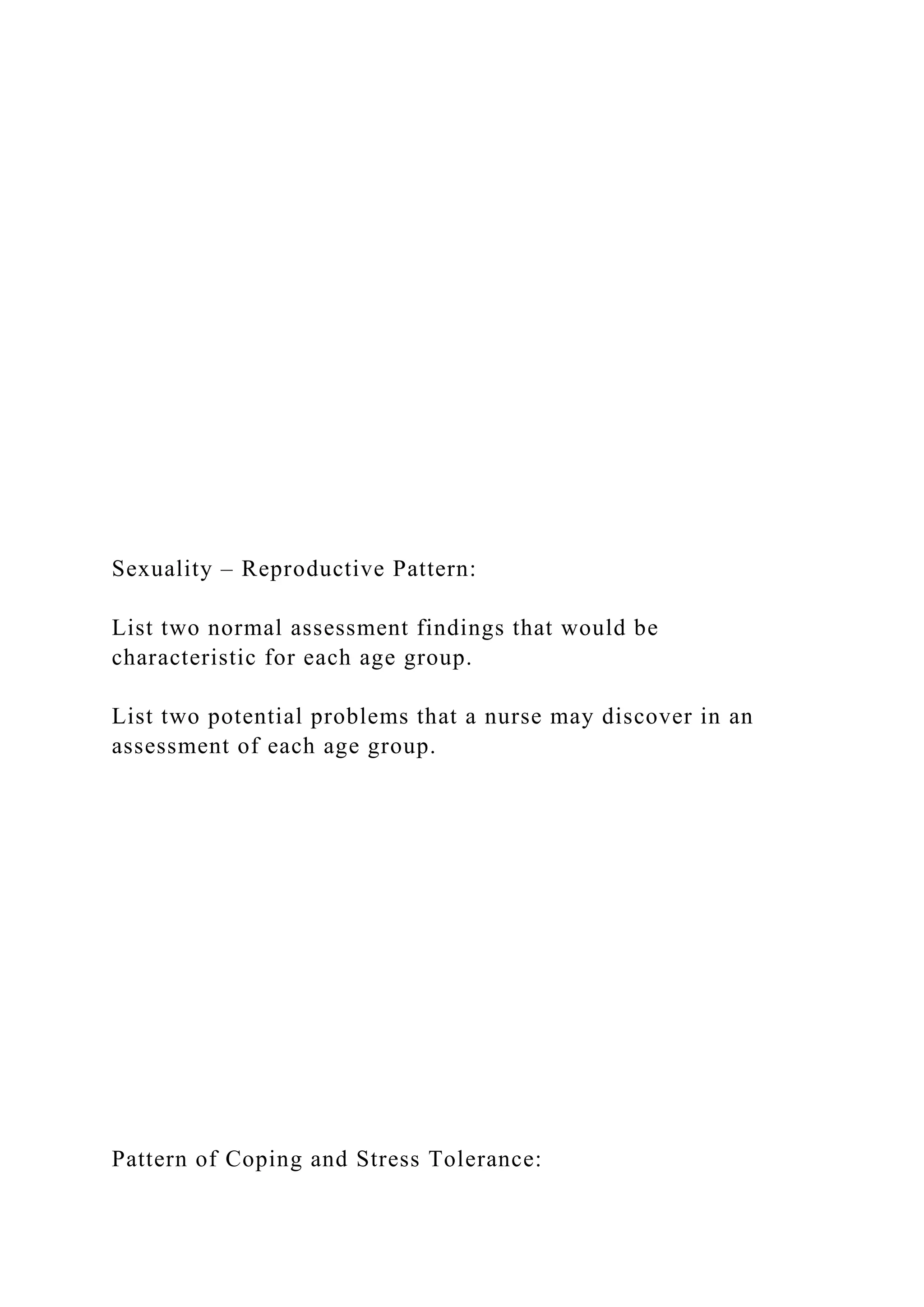 Sexuality – Reproductive Pattern:
List two normal assessment findings that would be
characteristic for each age group.
List two potential problems that a nurse may discover in an
assessment of each age group.
Pattern of Coping and Stress Tolerance:
 