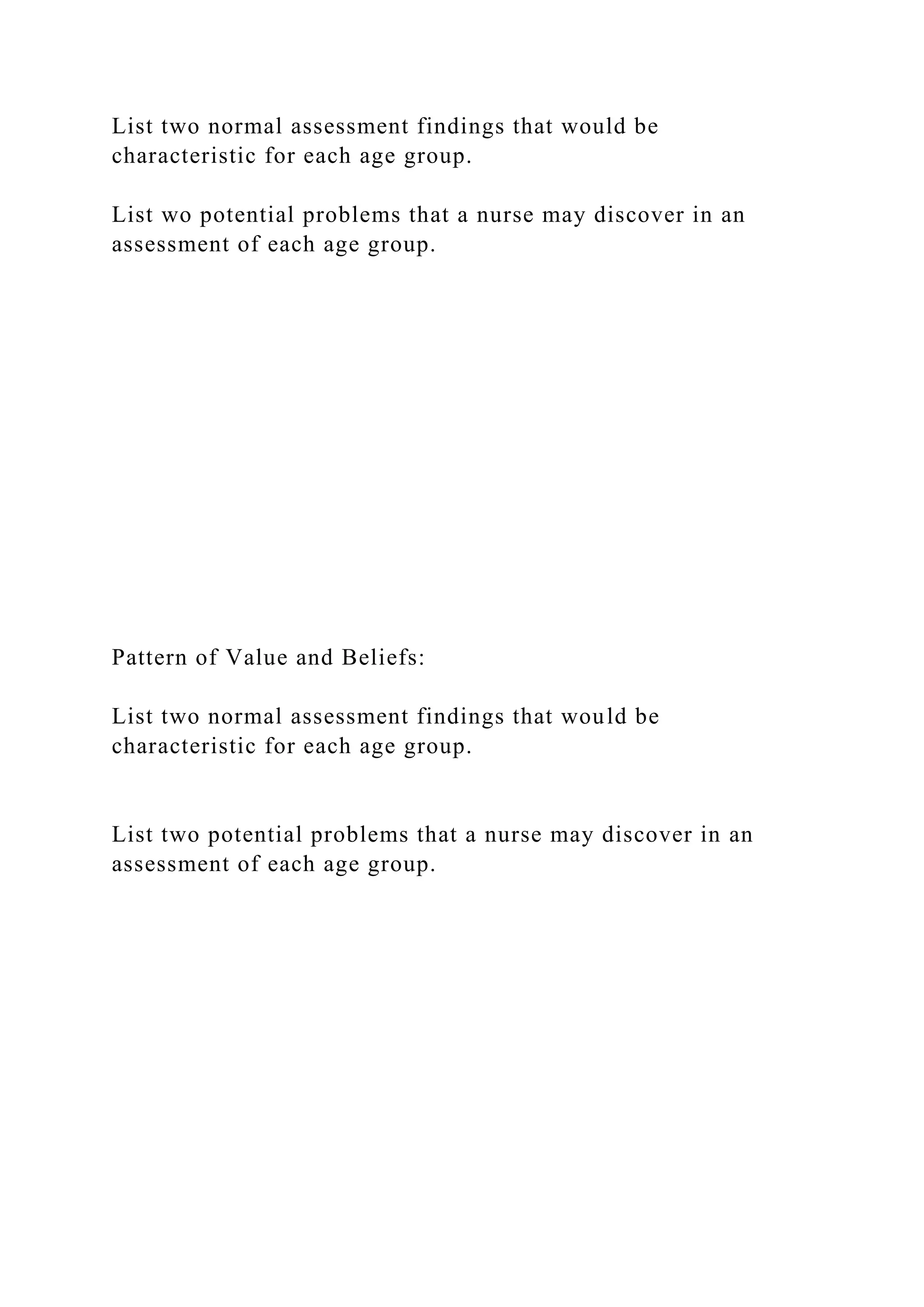 List two normal assessment findings that would be
characteristic for each age group.
List wo potential problems that a nurse may discover in an
assessment of each age group.
Pattern of Value and Beliefs:
List two normal assessment findings that would be
characteristic for each age group.
List two potential problems that a nurse may discover in an
assessment of each age group.
 
