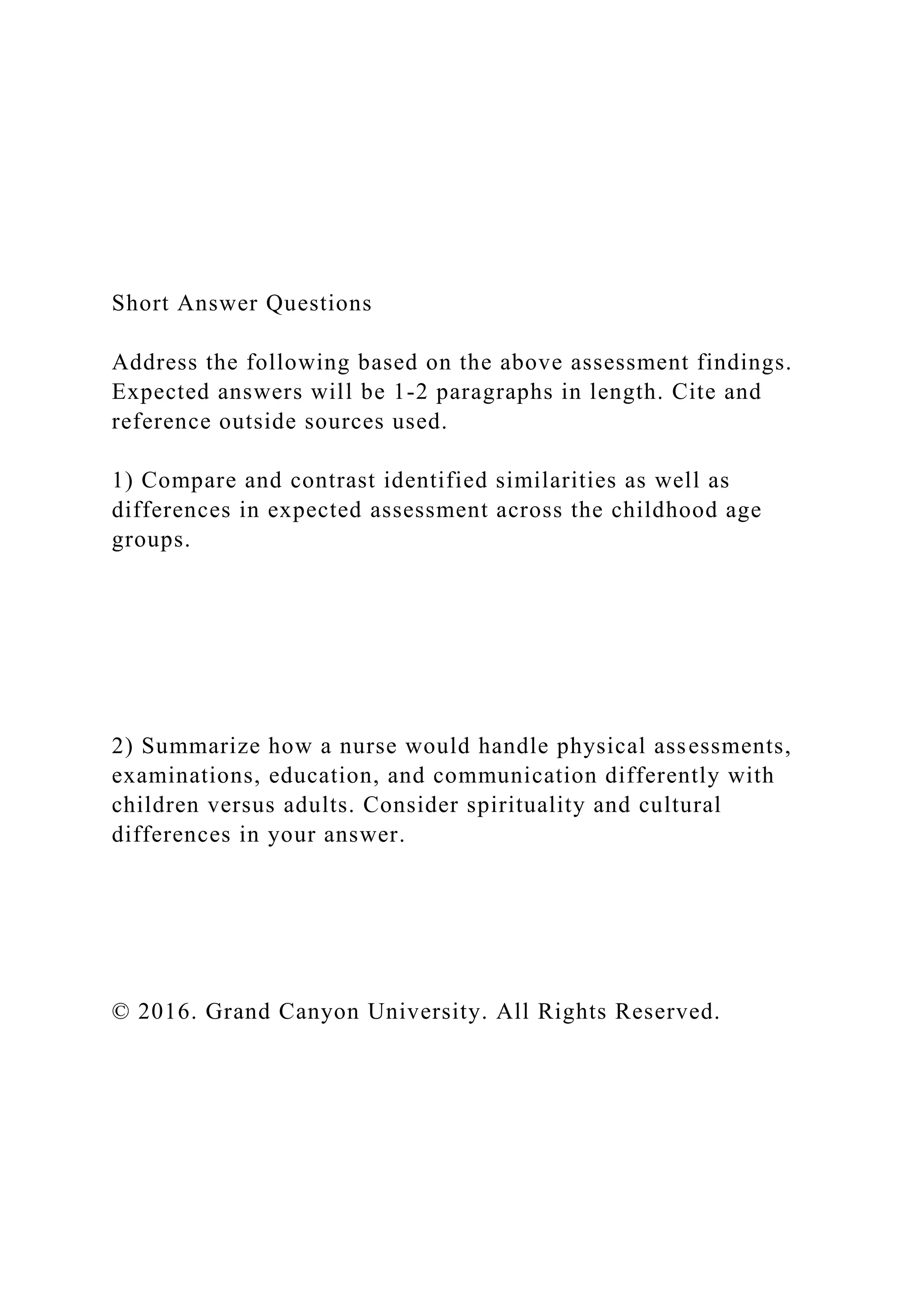 Short Answer Questions
Address the following based on the above assessment findings.
Expected answers will be 1-2 paragraphs in length. Cite and
reference outside sources used.
1) Compare and contrast identified similarities as well as
differences in expected assessment across the childhood age
groups.
2) Summarize how a nurse would handle physical assessments,
examinations, education, and communication differently with
children versus adults. Consider spirituality and cultural
differences in your answer.
© 2016. Grand Canyon University. All Rights Reserved.
 