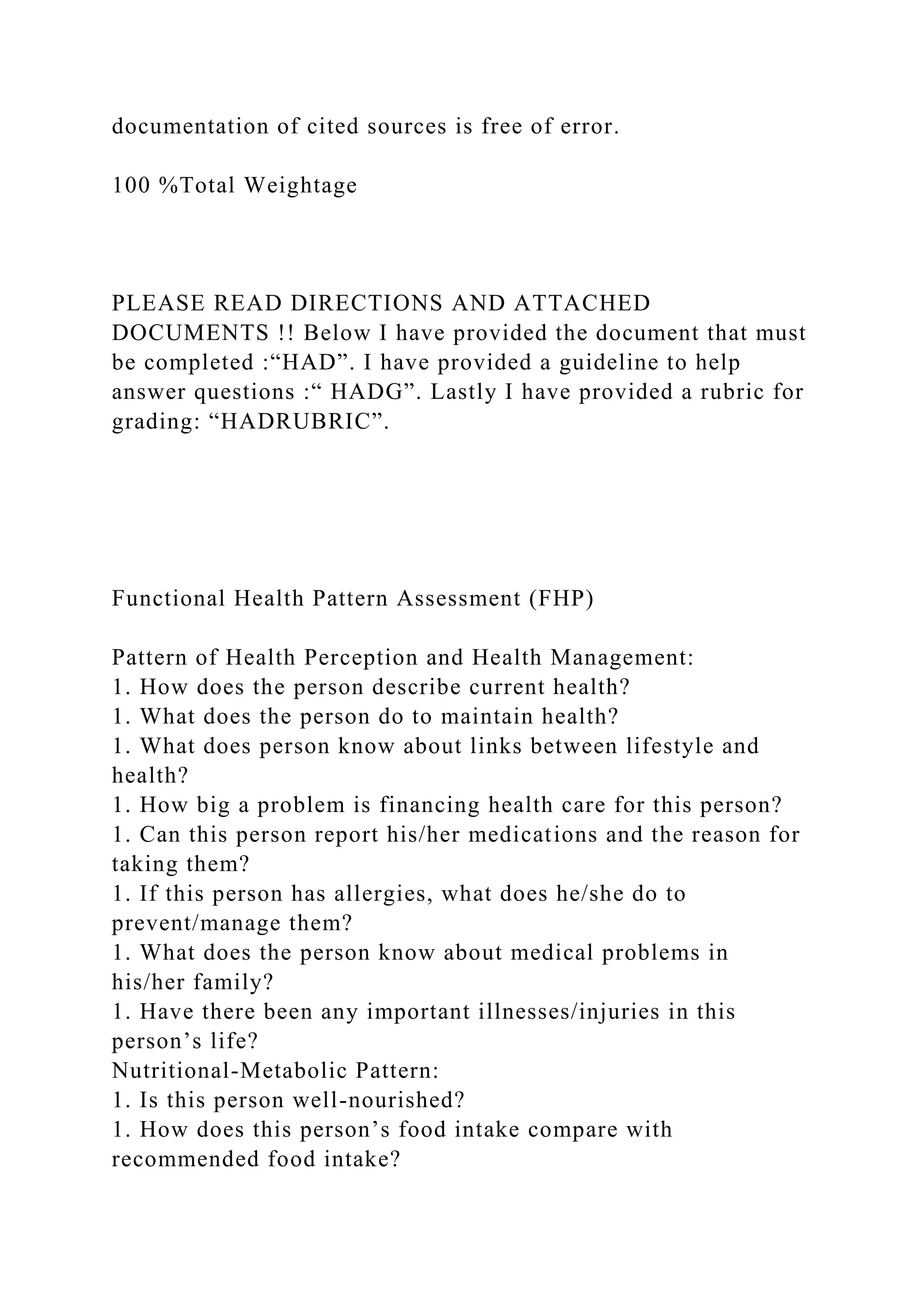 documentation of cited sources is free of error.
100 %Total Weightage
PLEASE READ DIRECTIONS AND ATTACHED
DOCUMENTS !! Below I have provided the document that must
be completed :“HAD”. I have provided a guideline to help
answer questions :“ HADG”. Lastly I have provided a rubric for
grading: “HADRUBRIC”.
Functional Health Pattern Assessment (FHP)
Pattern of Health Perception and Health Management:
1. How does the person describe current health?
1. What does the person do to maintain health?
1. What does person know about links between lifestyle and
health?
1. How big a problem is financing health care for this person?
1. Can this person report his/her medications and the reason for
taking them?
1. If this person has allergies, what does he/she do to
prevent/manage them?
1. What does the person know about medical problems in
his/her family?
1. Have there been any important illnesses/injuries in this
person’s life?
Nutritional-Metabolic Pattern:
1. Is this person well-nourished?
1. How does this person’s food intake compare with
recommended food intake?
 