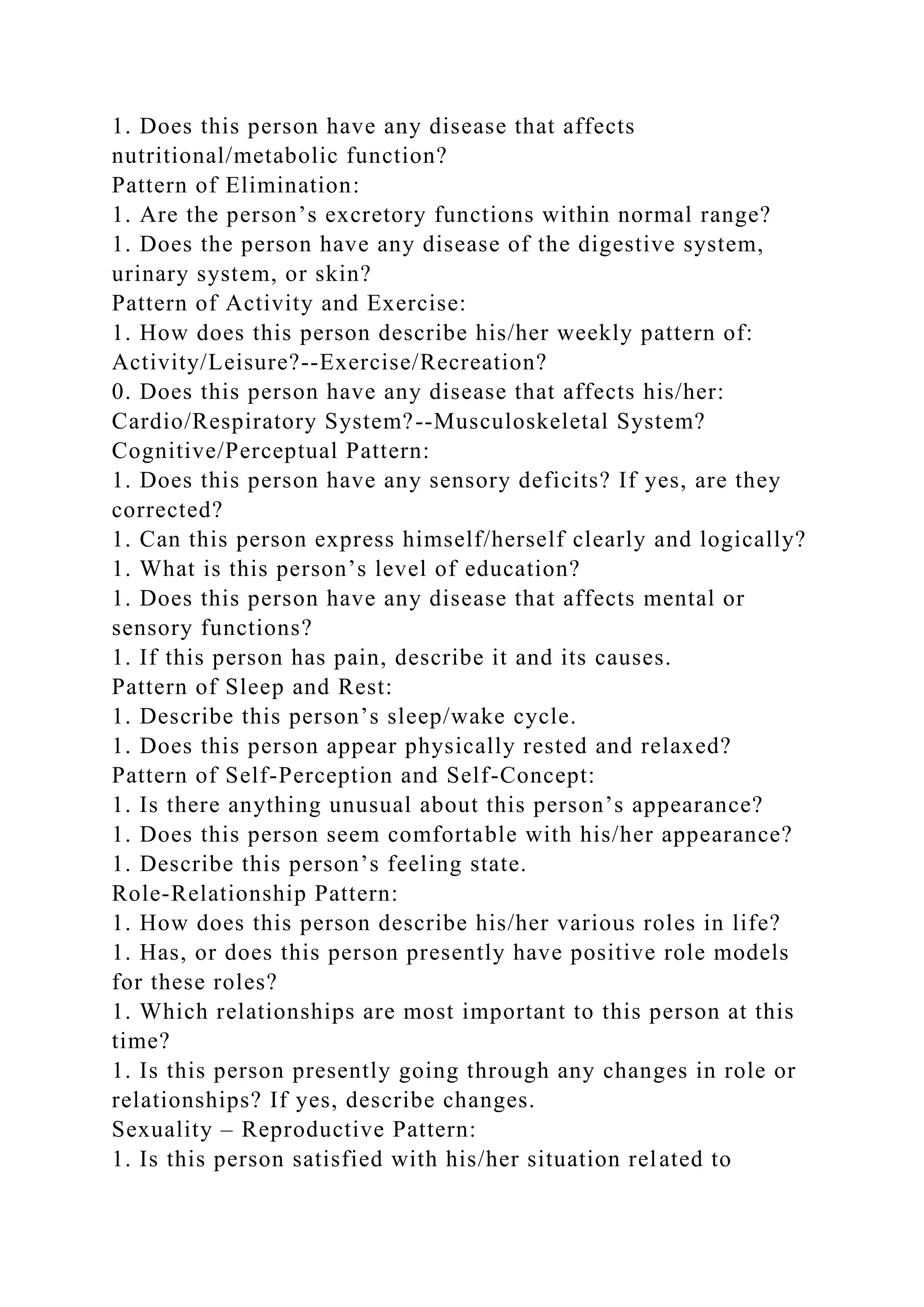 1. Does this person have any disease that affects
nutritional/metabolic function?
Pattern of Elimination:
1. Are the person’s excretory functions within normal range?
1. Does the person have any disease of the digestive system,
urinary system, or skin?
Pattern of Activity and Exercise:
1. How does this person describe his/her weekly pattern of:
Activity/Leisure?--Exercise/Recreation?
0. Does this person have any disease that affects his/her:
Cardio/Respiratory System?--Musculoskeletal System?
Cognitive/Perceptual Pattern:
1. Does this person have any sensory deficits? If yes, are they
corrected?
1. Can this person express himself/herself clearly and logically?
1. What is this person’s level of education?
1. Does this person have any disease that affects mental or
sensory functions?
1. If this person has pain, describe it and its causes.
Pattern of Sleep and Rest:
1. Describe this person’s sleep/wake cycle.
1. Does this person appear physically rested and relaxed?
Pattern of Self-Perception and Self-Concept:
1. Is there anything unusual about this person’s appearance?
1. Does this person seem comfortable with his/her appearance?
1. Describe this person’s feeling state.
Role-Relationship Pattern:
1. How does this person describe his/her various roles in life?
1. Has, or does this person presently have positive role models
for these roles?
1. Which relationships are most important to this person at this
time?
1. Is this person presently going through any changes in role or
relationships? If yes, describe changes.
Sexuality – Reproductive Pattern:
1. Is this person satisfied with his/her situation related to
 