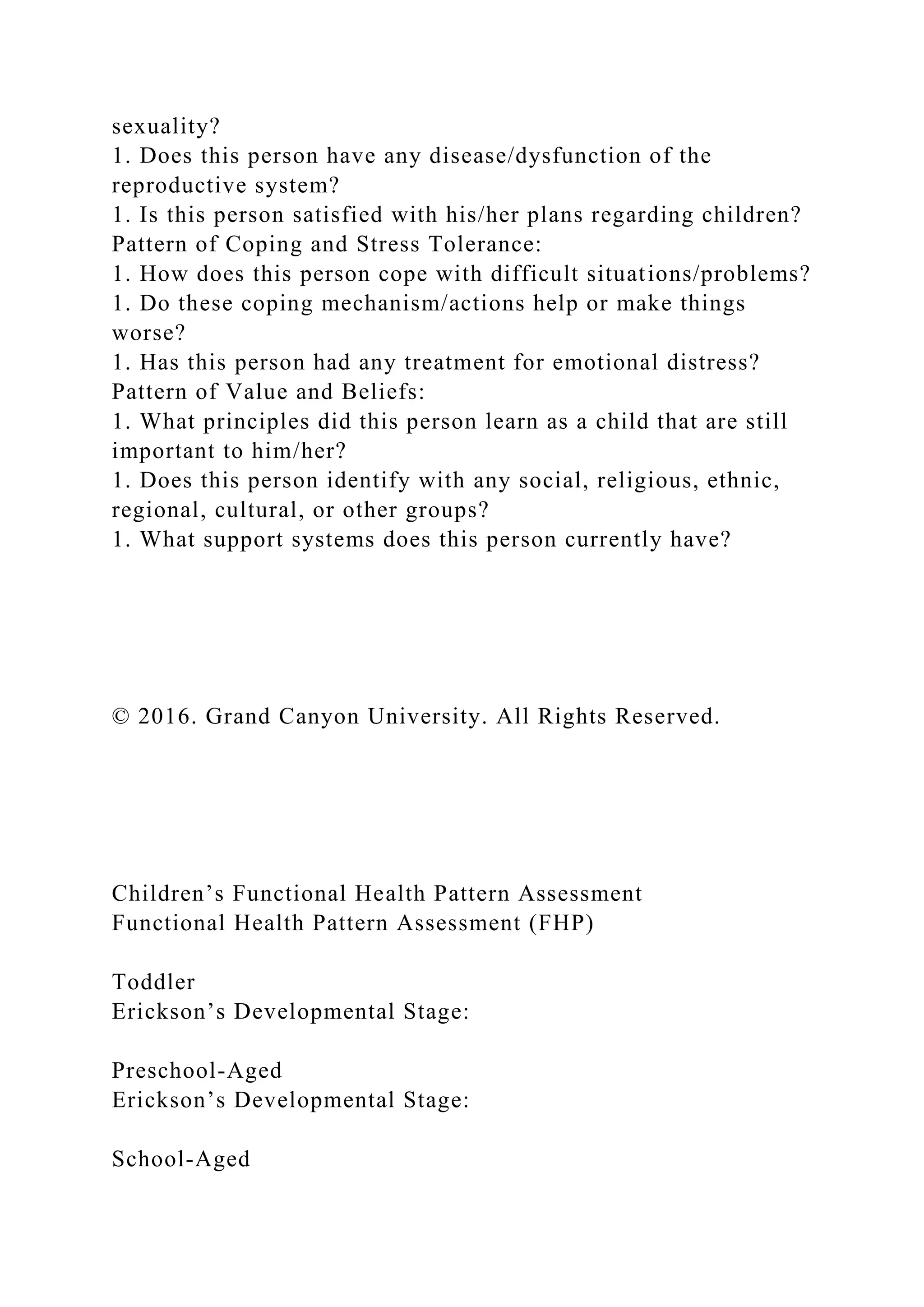 sexuality?
1. Does this person have any disease/dysfunction of the
reproductive system?
1. Is this person satisfied with his/her plans regarding children?
Pattern of Coping and Stress Tolerance:
1. How does this person cope with difficult situations/problems?
1. Do these coping mechanism/actions help or make things
worse?
1. Has this person had any treatment for emotional distress?
Pattern of Value and Beliefs:
1. What principles did this person learn as a child that are still
important to him/her?
1. Does this person identify with any social, religious, ethnic,
regional, cultural, or other groups?
1. What support systems does this person currently have?
© 2016. Grand Canyon University. All Rights Reserved.
Children’s Functional Health Pattern Assessment
Functional Health Pattern Assessment (FHP)
Toddler
Erickson’s Developmental Stage:
Preschool-Aged
Erickson’s Developmental Stage:
School-Aged
 