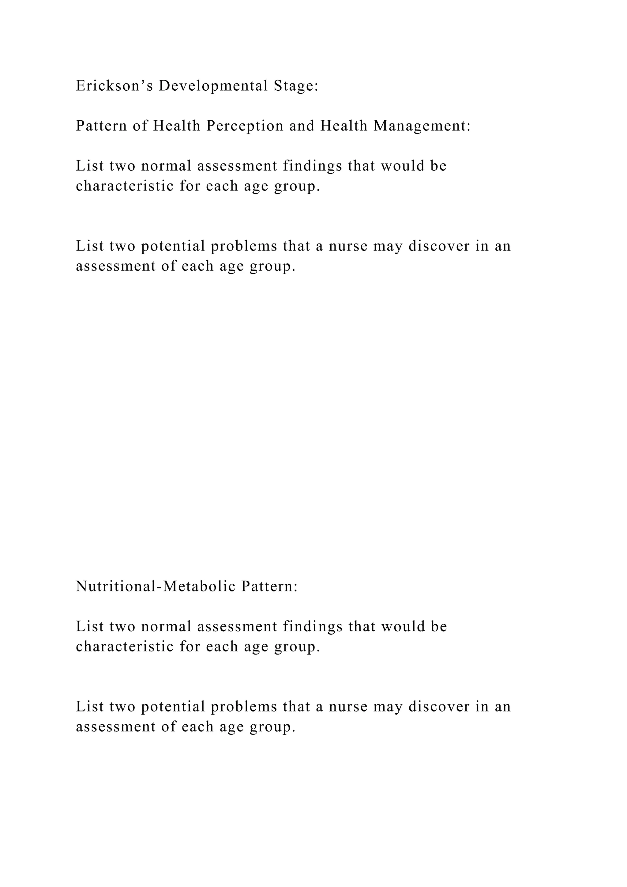 Erickson’s Developmental Stage:
Pattern of Health Perception and Health Management:
List two normal assessment findings that would be
characteristic for each age group.
List two potential problems that a nurse may discover in an
assessment of each age group.
Nutritional-Metabolic Pattern:
List two normal assessment findings that would be
characteristic for each age group.
List two potential problems that a nurse may discover in an
assessment of each age group.
 