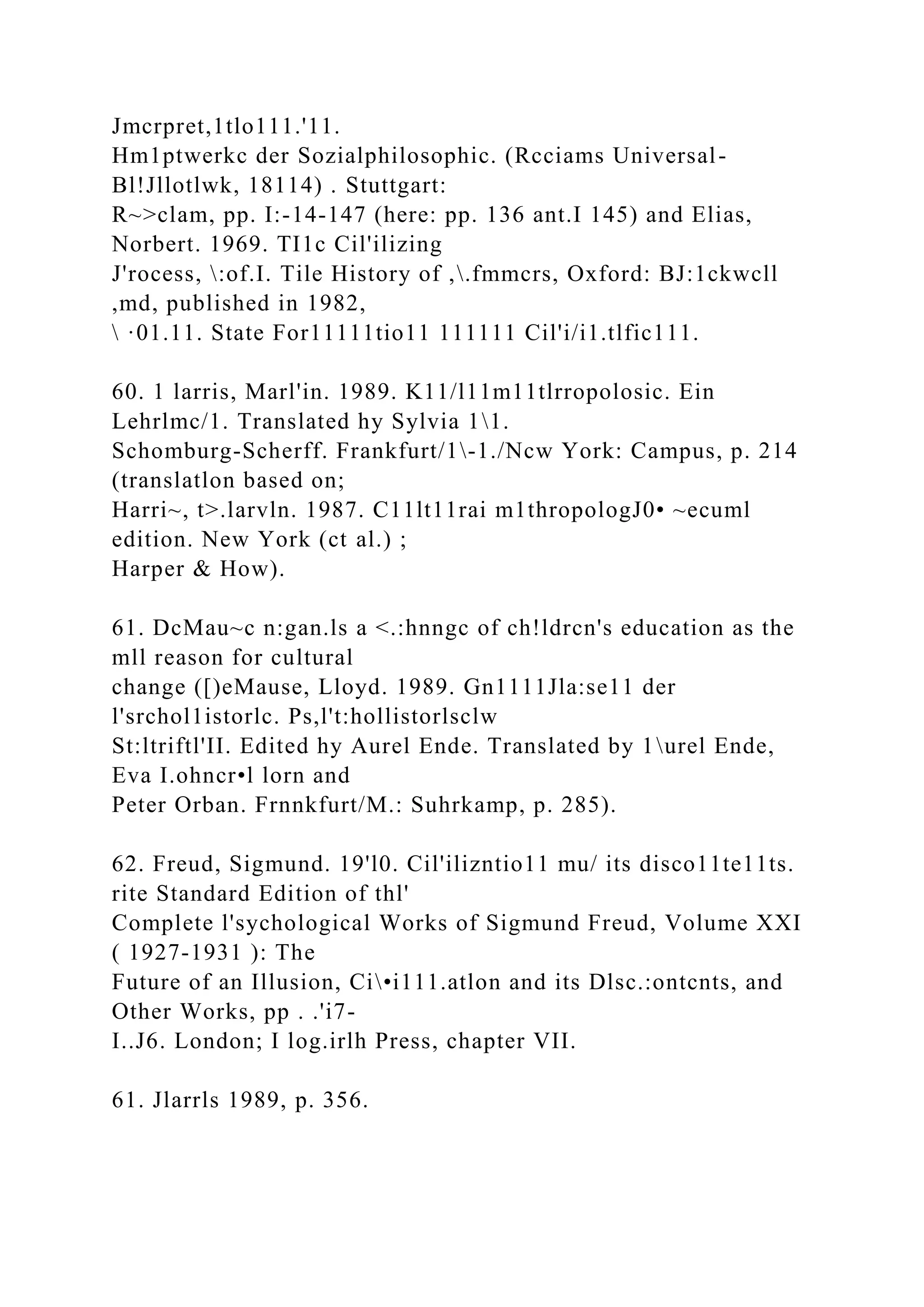 Jmcrpret,1tlo111.'11.
Hm1ptwerkc der Sozialphilosophic. (Rcciams Universal-
Bl!Jllotlwk, 18114) . Stuttgart:
R~>clam, pp. I:-14-147 (here: pp. 136 ant.I 145) and Elias,
Norbert. 1969. TI1c Cil'ilizing
J'rocess, :of.I. Tile History of ,.fmmcrs, Oxford: BJ:1ckwcll
,md, published in 1982,
 ·01.11. State For11111tio11 111111 Cil'i/i1.tlfic111.
60. 1 larris, Marl'in. 1989. K11/l11m11tlrropolosic. Ein
Lehrlmc/1. Translated hy Sylvia 11.
Schomburg-Scherff. Frankfurt/1-1./Ncw York: Campus, p. 214
(translatlon based on;
Harri~, t>.larvln. 1987. C11lt11rai m1thropologJ0• ~ecuml
edition. New York (ct al.) ;
Harper & How).
61. DcMau~c n:gan.ls a <.:hnngc of ch!ldrcn's education as the
mll reason for cultural
change ([)eMause, Lloyd. 1989. Gn1111Jla:se11 der
l'srchol1istorlc. Ps,l't:hollistorlsclw
St:ltriftl'II. Edited hy Aurel Ende. Translated by 1urel Ende,
Eva I.ohncr•l lorn and
Peter Orban. Frnnkfurt/M.: Suhrkamp, p. 285).
62. Freud, Sigmund. 19'l0. Cil'ilizntio11 mu/ its disco11te11ts.
rite Standard Edition of thl'
Complete l'sychological Works of Sigmund Freud, Volume XXI
( 1927-1931 ): The
Future of an Illusion, Ci•i111.atlon and its Dlsc.:ontcnts, and
Other Works, pp . .'i7-
I..J6. London; I log.irlh Press, chapter VII.
61. Jlarrls 1989, p. 356.
 