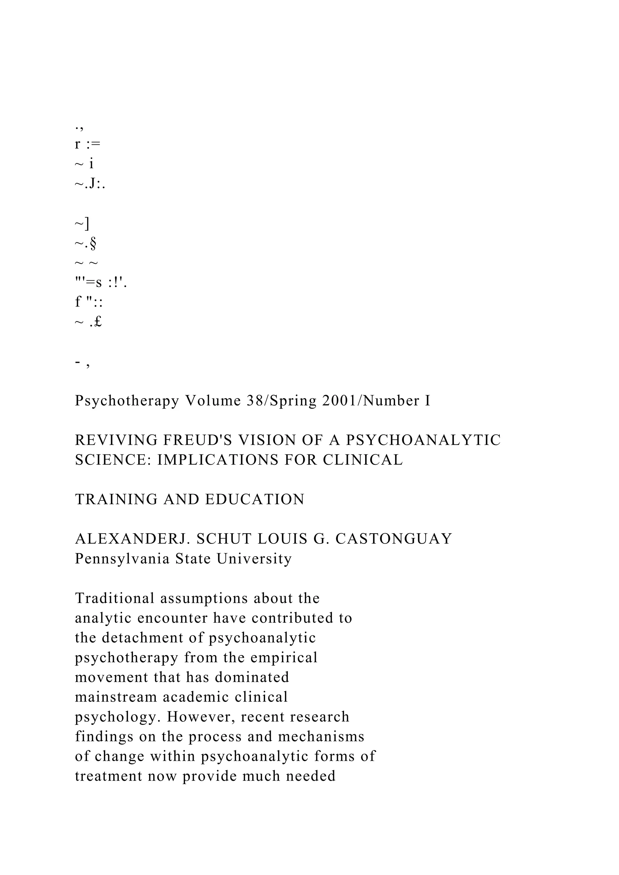 .,
r :=
~ i
~.J:.
~]
~.§
~ ~
"'=s :!'.
f "::
~ .£
- ,
Psychotherapy Volume 38/Spring 2001/Number I
REVIVING FREUD'S VISION OF A PSYCHOANALYTIC
SCIENCE: IMPLICATIONS FOR CLINICAL
TRAINING AND EDUCATION
ALEXANDERJ. SCHUT LOUIS G. CASTONGUAY
Pennsylvania State University
Traditional assumptions about the
analytic encounter have contributed to
the detachment of psychoanalytic
psychotherapy from the empirical
movement that has dominated
mainstream academic clinical
psychology. However, recent research
findings on the process and mechanisms
of change within psychoanalytic forms of
treatment now provide much needed
 