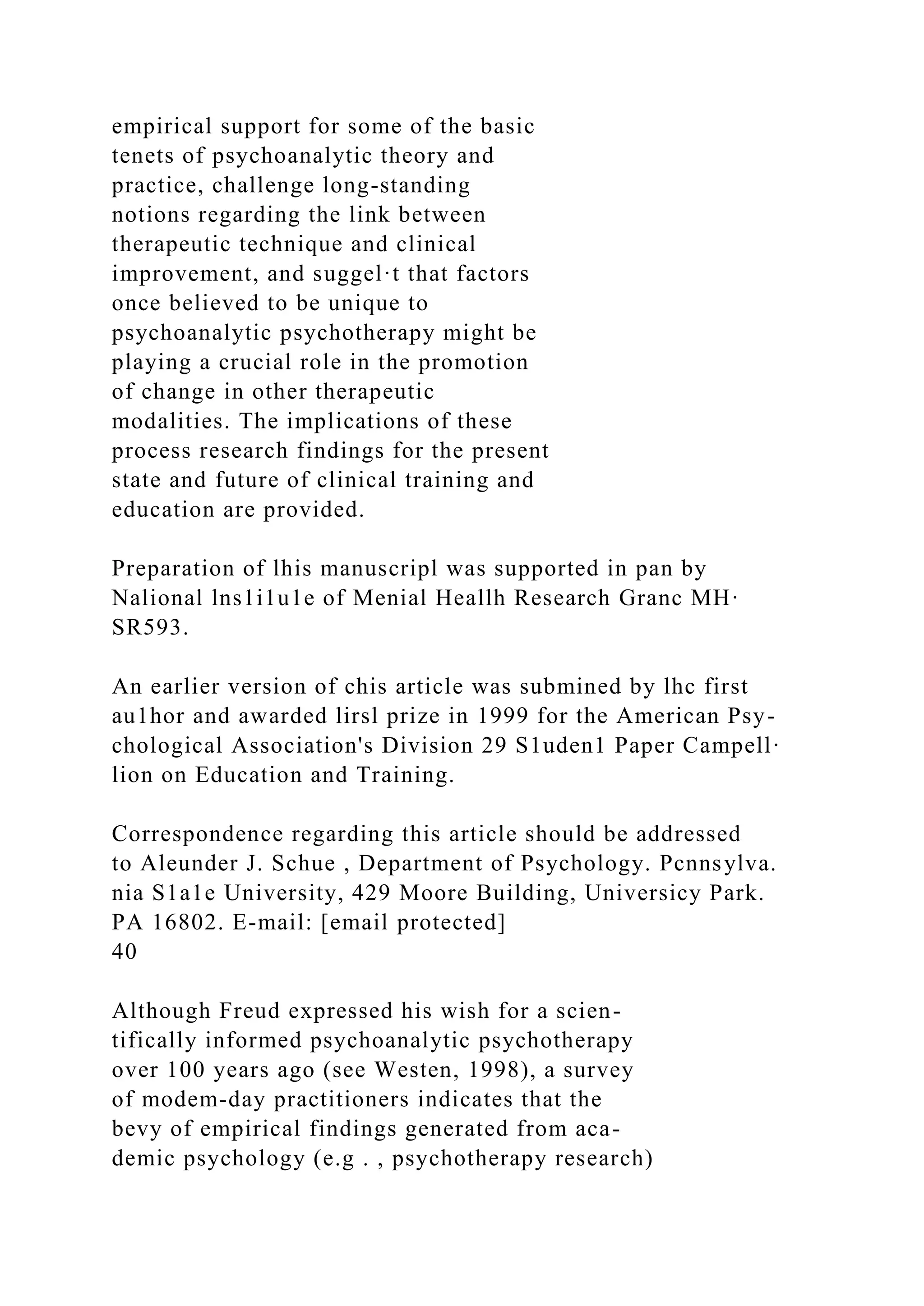 empirical support for some of the basic
tenets of psychoanalytic theory and
practice, challenge long-standing
notions regarding the link between
therapeutic technique and clinical
improvement, and suggel·t that factors
once believed to be unique to
psychoanalytic psychotherapy might be
playing a crucial role in the promotion
of change in other therapeutic
modalities. The implications of these
process research findings for the present
state and future of clinical training and
education are provided.
Preparation of lhis manuscripl was supported in pan by
Nalional lns1i1u1e of Menial Heallh Research Granc MH·
SR593.
An earlier version of chis article was submined by lhc first
au1hor and awarded lirsl prize in 1999 for the American Psy-
chological Association's Division 29 S1uden1 Paper Campell·
lion on Education and Training.
Correspondence regarding this article should be addressed
to Aleunder J. Schue , Department of Psychology. Pcnnsylva.
nia S1a1e University, 429 Moore Building, Universicy Park.
PA 16802. E-mail: [email protected]
40
Although Freud expressed his wish for a scien-
tifically informed psychoanalytic psychotherapy
over 100 years ago (see Westen, 1998), a survey
of modem-day practitioners indicates that the
bevy of empirical findings generated from aca-
demic psychology (e.g . , psychotherapy research)
 